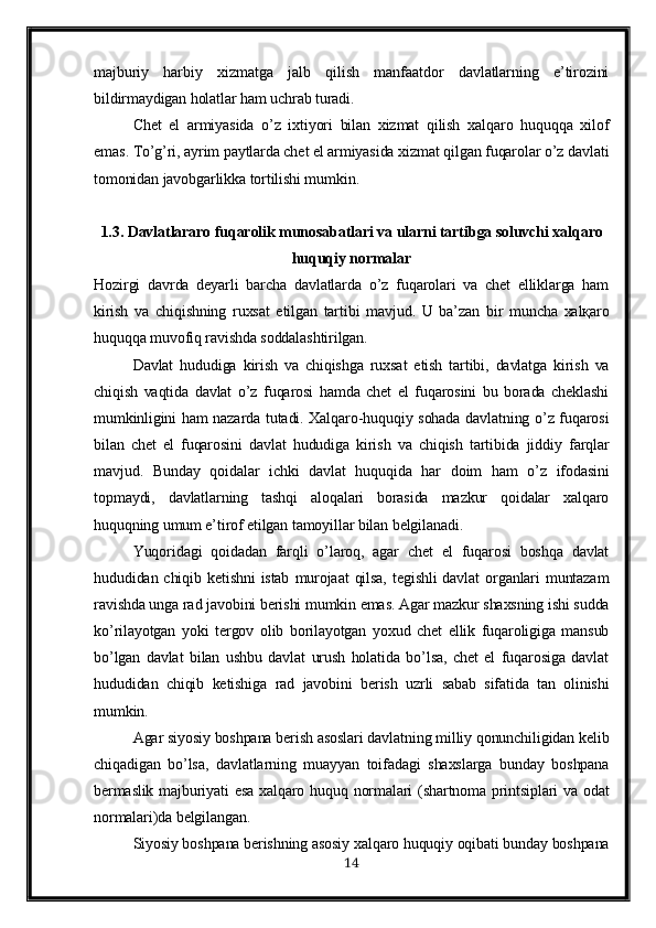 majburiy   harbiy   xizmatga   jalb   qilish   manfaatdor   davlatlarning   e’tirozini
bildirmaydigan holatlar ham uchrab turadi.
Chet   el   armiyasida   o’z   ixtiyori   bilan   xizmat   qilish   xalqaro   huquqqa   xilof
emas. To’g’ri, ayrim paytlarda chet el armiyasida xizmat qilgan fuqarolar o’z davlati
tomonidan javobgarlikka tortilishi mumkin.
1.3. Davlatlararo fuqarolik munosabatlari va ularni tartibga soluvchi xalqaro
huquqiy normalar
Hozirgi   davrda   deyarli   barcha   davlatlarda   o’z   fuqarolari   va   chet   elliklarga   ham
kirish   va   chiqishning   ruxsat   etilgan   tartibi   mavjud.   U   ba’zan   bir   muncha   xalқaro
huquqqa muvofiq ravishda soddalashtirilgan.
Davlat   hududiga   kirish   va   chiqishga   ruxsat   etish   tartibi,   davlatga   kirish   va
chiqish   vaqtida   davlat   o’z   fuqarosi   hamda   chet   el   fuqarosini   bu   borada   cheklashi
mumkinligini ham nazarda tutadi. Xalqaro-huquqiy sohada davlatning o’z fuqarosi
bilan   chet   el   fuqarosini   davlat   hududiga   kirish   va   chiqish   tartibida   jiddiy   farqlar
mavjud.   Bunday   qoidalar   ichki   davlat   huquqida   har   doim   ham   o’z   ifodasini
topmaydi,   davlatlarning   tashqi   aloqalari   borasida   mazkur   qoidalar   xalqaro
huquqning umum e’tirof etilgan tamoyillar bilan belgilanadi.
Yuqoridagi   qoidadan   farqli   o’laroq,   agar   chet   el   fuqarosi   boshqa   davlat
hududidan  chiqib  ketishni  istab   murojaat  qilsa,   tegishli  davlat  organlari   muntazam
ravishda unga rad javobini berishi mumkin emas. Agar mazkur shaxsning ishi sudda
ko’rilayotgan   yoki   tergov   olib   borilayotgan   yoxud   chet   ellik   fuqaroligiga   mansub
bo’lgan   davlat   bilan   ushbu   davlat   urush   holatida   bo’lsa,   chet   el   fuqarosiga   davlat
hududidan   chiqib   ketishiga   rad   javobini   berish   uzrli   sabab   sifatida   tan   olinishi
mumkin.
Agar siyosiy boshpana berish asoslari davlatning milliy qonunchiligidan kelib
chiqadigan   bo’lsa,   davlatlarning   muayyan   toifadagi   shaxslarga   bunday   boshpana
bermaslik majburiyati  esa  xalqaro huquq normalari  (shartnoma printsiplari va odat
normalari)da belgilangan.
Siyosiy boshpana berishning asosiy xalqaro huquqiy oqibati bunday boshpana
14 