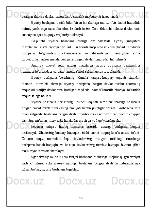 berilgan shaxsni davlat tomonidan bermaslik majburiyati hisoblanadi.
Siyosiy boshpana berish bilan biron-bir shaxsga ma ’ lum bir davlat   h ududida
doimiy yashashga ruxsat berishni far q lash lozim. Zero, ikkinchi holatda davlat hech
qanday xalqaro huquqiy majburiyat olmaydi.
Ko’pincha   siyosiy   boshpana   olishga   o’z   davlatida   siyosiy   jinoyatchi
hisoblangan shaxs da’vogar bo’ladi. Bu borada ko’p nizolar kelib chiqadi. Hududiy
boshpana   to’g’risidagi   deklaratsiyada   mustahkamlangan   tamoyilga   ko’ra
pirovardida mazkur masala boshpana bergan davlat tomonidan hal qilinadi.
Umumiy   jinoyat   sodir   qilgan   shaxslarga   siyosiy   boshpana   berilmasligi
lozimligi to’g’risidagi qoidalar umum e’tirof etilgan qoida hisoblanadi.
Siyosiy   boshpana   berishning   ikkinchi   xalqaro-huquqiy   oqibati   shundan
iboratki,   biron-bir   shaxsga   siyosiy   boshpana   bergan   davlat   ushbu   shaxsning
huquqlari   xorijiy   davlatlarda   buzilgan   taqdirda   kvazidi’lomatik   himoya   ko’rsatish
huquqiga ega bo’ladi.
Siyosiy   boshpana   berishning   uchinchi   oqibati   biron-bir   shaxsga   boshpana
bergan  davlat   mazkur   shaxsning   faoliyati   uchun   javobgar   bo’ladi.   Boshqacha   so’z
bilan aytganda, boshpana bergan davlat bunday shaxslar tomonidan qochib chiqqan
davlatiga nisbatan jinoiy xatti-harakatlar qilishiga yo’l qo’ymasligi shart.
Bevosita   xalqaro   huquq   normalari   asosida   shaxsga   boshpana   huquqi
berilmaydi.   Shaxsning   bunday   huquqlari   ichki   davlat   huquqida   o’z   aksini   to’adi.
Xalqaro   huquq   normalari   faqat   davlatlarning   muayyan   toifadagi   shaxslarga
boshpana   berish   huquqini   va   boshqa   davlatlarning   mazkur   huquqni   hurmat   qilish
majburiyatini mustahkamlaydi.
Agar siyosiy muhojir (emifant)ni  boshpana qidirishga majbur qilgan vaziyat
bartaraf   qilinsa   yoki   siyosiy   muhojir   boshpana   bergan   davlatda   naturalizatsiya
qilgan bo’lsa, siyosiy boshpana tugatiladi.
15 