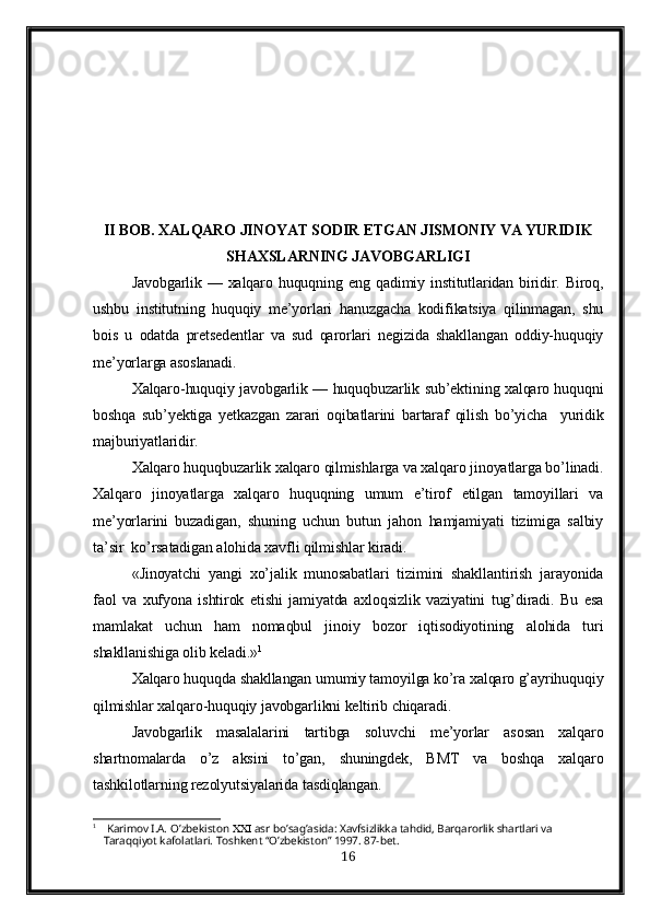 II BOB.  XALQARO JINOYAT SODIR ETGAN JISMONIY VA YURIDIK
SHAXSLARNING JAVOBGARLIGI
Javobgarlik — xalqaro huquqning eng   q adimiy institutlaridan biridir. Biroq,
ushbu   institutning   huquqiy   me’yorlari   hanuzgacha   kodifikatsiya   qilinmagan,   shu
bois   u   odatda   pretsedentlar   va   sud   qarorlari   negizida   shakllangan   oddiy-huquqiy
me’yorlarga asoslanadi.
Xalqaro-huquqiy javobgarlik — huquqbuzarlik sub’ektining xalqaro huquqni
boshqa   sub’yektiga   yetkazgan   zarari   oqibatlarini   bartaraf   qilish   bo’yicha     yuridik
majburiyatlaridir.
Xalqaro huquqbuzarlik xalqaro qilmishlarga va xalqaro jinoyatlarga bo’linadi.
Xalqaro   jinoyatlarga   xalqaro   huquqning   umum   e’tirof   etilgan   tamoyillari   va
me’yorlarini   buzadigan,   shuning   uchun   butun   jahon   hamjamiyati   tizimiga   salbiy
ta’sir  ko’rsatadigan alohida xavfli qilmishlar kiradi.
«Jinoyatchi   yangi   xo’jalik   munosabatlari   tizimini   shakllantirish   jarayonida
faol   va   xufyona   ishtirok   etishi   jamiyatda   axloqsizlik   vaziyatini   tug’diradi.   Bu   esa
mamlakat   uchun   ham   nomaqbul   jinoiy   bozor   iqtisodiyotining   alohida   turi
shakllanishiga olib keladi.» 1
  
Xalqaro huquqda shakllangan umumiy tamoyilga ko’ra xalqaro g’ayrihuquqiy
qilmishlar xalqaro-huquqiy javobgarlikni keltirib chiqaradi.
Javobgarlik   masalalarini   tartibga   soluvchi   me’yorlar   asosan   xalqaro
shartnomalarda   o’z   aksini   to’gan,   shuningdek,   BMT   va   boshqa   xalqaro
tashkilotlarning rezolyutsiyalarida tasdiqlangan.
1
  Karimov I.A.   O’zbekiston    asr   bo’sag’asida: Xavfsizlikka tahdid, Barqarorlik shartlari va 
Taraqqiyot kafolatlari. Toshkent “O’zbekiston” 1997. 87-bet.
16 