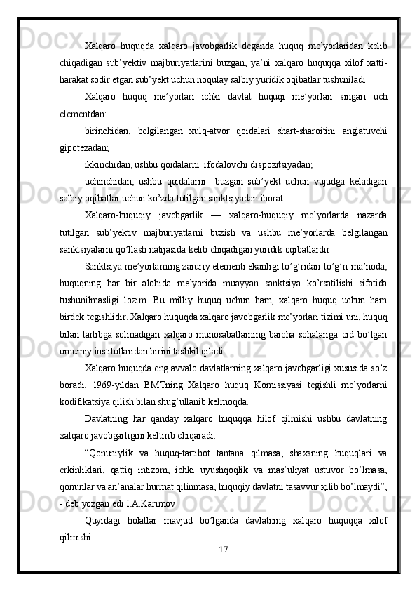 Xalqaro   huquqda   xalqaro   javobgarlik   deganda   huquq   me’yorlaridan   kelib
chiqadigan   sub’yektiv   majburiyatlarini   buzgan,   ya’ni   xalqaro   huquqqa   xilof   xatti-
harakat sodir etgan sub’yekt uchun noqulay salbiy yuridik oqibatlar tushuniladi.
Xalqaro   huquq   me’yorlari   ichki   davlat   huquqi   me’yorlari   singari   uch
elementdan:
birinchidan,   belgilangan   xulq-atvor   q oidalari   shart-sharoitini   anglatuvchi
gi p otezadan;
ikkinchidan, ushbu qoidalarni  ifodalovchi dis p ozitsiyadan;
uchinchidan,   ushbu   qoidalarni     buzgan   sub’yekt   uchun   vujudga   keladigan
salbiy oqibatlar uchun ko’zda tutilgan sanktsiyadan iborat.
Xalqaro-huquqiy   javobgarlik   —   xalqaro-huquqiy   me’yorlarda   nazarda
tutilgan   sub’yektiv   majburiyatlarni   buzish   va   ushbu   me’yorlarda   belgilangan
sanktsiyalarni qo’llash natijasida kelib chiqadigan yuridik oqibatlardir.
Sanktsiya me’yorlarning zaruriy elementi ekanligi to’g’ridan-to’g’ri ma’noda,
huquqning   har   bir   alohida   me’yorida   muayyan   sanktsiya   ko’rsatilishi   sifatida
tushunilmasligi   lozim.   Bu   milliy   huquq   uchun   ham,   xalqaro   huquq   uchun   ham
birdek tegishlidir. Xalqaro huquqda xalqaro javobgarlik me’yorlari tizimi uni, huquq
bilan   tartibga   solinadigan   xalqaro   munosabatlarning   barcha   sohalariga   oid   bo’lgan
umumiy institutlaridan birini tashkil qiladi.
Xalqaro huquqda eng avvalo davlatlarning xalqaro javobgarligi xususida so’z
boradi.   1969-yildan   BMTning   Xalqaro   huquq   Komissiyasi   tegishli   me’yorlarni
kodifikatsiya qilish bilan shug’ullanib kelmoqda.
Davlatning   har   qanday   xalqaro   huquqqa   hilof   qilmishi   ushbu   davlatning
xalqaro javobgarligini keltirib chiqaradi.
“Qonuniylik   va   huquq-tartibot   tantana   qilmasa,   shaxsning   huquqlari   va
erkinliklari,   qattiq   intizom,   ichki   uyushqoqlik   va   mas’uliyat   ustuvor   bo’lmasa,
qonunlar va an’analar hurmat qilinmasa, huquqiy davlatni tasavvur қilib bo’lmaydi”,
- deb yozgan edi I.A.Karimov
Quyidagi   holatlar   mavjud   bo’lganda   davlatning   xalqaro   huquqqa   xilof
qilmishi:
17 