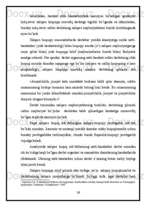 birinchidan,   harakat   yoki   harakatsizlikda   namoyon   bo’ladigan   qandaydir
hulq-atvor   xalqaro   huquqqa   muvofiq   davlatga   tegishli   bo’lganda   va   ikkinchidan,
bunday xulq-atvor ushbu davlatning xalqaro majburiyatlarini buzish hisoblanganda
ayon bo’ladi.
Xalqaro   huquqiy   munosabatlarda   davlatlar   yuridik   ahamiyatga   molik   xatti-
harakatlari (yoki harakatsizligi) bilan huquqiy asosda (o’z xalqaro majburiyatgariga
rioya   qilish   bilan)   yoki   huquqqa   hilof   (majburiyatlarini   buzish   bilan)   faoliyatni
amalga oshiradi. Har qanday  davlat organining xatti-harakati ushbu davlatning ichki
huquqi asosida  shunday maqomga ega bo’lsa (xalqaro va milliy huquqning o’zaro
aloqadorligi),   xalqaro   huquqqa   muvofiq   mazkur   davlatning   qilmishi   deb
hisoblanadi.
«Jinoyatchilik,   jinoyat   kabi   murakkab   hodisani   tahlil   qilar   ekanmiz,   ushbu
muammoning boshqa tomonini  ham  nazarda tutmog’imiz  kerak.   Bu muammoning
mazmunini   bir   jumla   bilanifodalash   mumkin-jinoyatchilik,   jinoyat   va   jinoyatchilar
dunyosi chegara bilmaydi.» 1
Davlat   tomonidan   xalqaro   majburiyatlarning   buzilishi,   davlatning   qilmishi
ushbu   majburiyat   bo’yicha     davlatdan   talab   qilinadigan   harakatga   nomuvofiq
bo’lgan taqdirda namoyon bo’ladi.
Faqat   xalqaro   huquq   sub’ektlarigina   xalqaro-huquqiy   javobgarlik   sub’ekti
bo’lishi mumkin. Jismoniy va mustaqil yuridik shaxslar oddiy huquqbuzarlik uchun
bunday   javobgarlikka   tortilmaydilar,   chunki   bunda   fuqarolik-huquqiy   javobgarlik
vujudga keladi.
Amaliyotda   xalqaro   huquq   sub’ektlarining   xatti-harakatlari   davlat   nomidan
ish ko’rishga haqli bo’lgan davlat organlari va mansabdor shaxslarning harakatlarida
ifodalanadi.   Ularning   xatti-harakatlari   uchun   davlat   o’ zinning   butun   milliy   boyligi
bilan javob beradi.
Xalqaro huquqqa xilof  qilmish ikki  toifaga, ya’ni: xalqaro huquqbuzarlik va
davlatlarning   xalqaro   jinoyatlariga   bo’linadi.   So’nggi   toifa,   agar   davlatlar   ham
1
 Karimov I.A.   O’zbekiston    asr   bo’sag’asida: Xavfsizlikka tahdid, Barqarorlik shartlari va Taraqqiyot
kafolatlari. Toshkent “O’zbekiston” 1997
18 