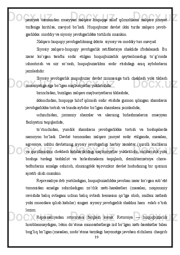 jamiyati   tomonidan   muayyan   xalqaro   huquqqa   xilof   qilmishlarni   xalqaro   jinoyat
toifasiga   kiritilsa,   mavjud   bo’ladi.   Huquqbuzar   davlat   ikki   turda   xalqaro   javob-
garlikka: moddiy va siyosiy javobgarlikka tortilishi mumkin.
Xalqaro-huquqiy javobgarlikning ikkita: siyosiy va moddiy turi mavjud.
Siyosiy   xalqaro-huquqiy   javobgarlik   ratifikatsiya   shaklida   ifodalanadi.   Bu
zarar   ko’rgan   tarafni   sodir   etilgan   huquqbuzarlik   qaytarilmasligi   to’g’risida
ishontirish   va   uzr   so’rash,   huquqbuzarlikni   sodir   etishdagi   aniq   aybdorlarni
jazolashdir.
Siyosiy javobgarlik xuquqbuzar davlat zimmasiga turli cheklash yoki tiklash
xususiyatiga ega bo’lgan majburiyatlar yuklatishda:
birinchidan, buzilgan xalqaro majburiyatlarni tiklashda;
ikkinchidan,   huquqqa   hilof   qilmish   sodir   etishda   gumon   qilingan   shaxslarni
javobgarlikka tortish va bunda aybdor bo’lgan shaxslarni jazolashda;
uchinchidan,   jismoniy   shaxslar   va   ularning   birlashmalarini   muayyan
faoliyatini taqiqlashda;
to’rtinchidan,   yuridik   shaxslarni   javobgarlikka   tortish   va   boshqalarda
namoyon   bo’ladi.   Davlat   tomonidan   xalqaro   jinoyat   sodir   etilganda,   masalan,
agressiya,   ushbu   davlatning   siyosiy   javobgarligi   harbiy   xarakter   (qurolli   kuchlarni
va qurollanishni cheklash kabilarda)dagi majburiyatlar yuklatilishi, militaristik yoki
boshqa   turdagi   tashkilot   va   birlashmalarni   taqiqlash,   demilitarizatsiya   chora-
tadbirlarini   amalga   oshirish,   shuningdek   tajovuzkor   davlat   hududining   bir   qismini
ajratib olish mumkin.
Repressaliya deb yurtiladigan, huquqbuzarlikka javoban zarar ko’rgan sub’ekt
tomonidan   amalga   oshiriladigan   zo’rlik   xatti-harakatlari   (masalan,   noqonuniy
ravishda   baliq   ovlagani   uchun   baliq   ovlash   kemasini   qo’lga   olish,   mulkni   xatlash
yoki musodara qilish kabilar) singari siyosiy javobgarlik shaklini ham   eslab o’tish
lozim.
Reprassaliyadan   retorsiyani   farqlash   kerak.   Retorsiya   —   huquqbuzarlik
hisoblanmaydigan, lekin do’stona munosabatlarga zid bo’lgan xatti-harakatlar bilan
bog’liq bo’lgan (masalan, nodo’stona tarzdagi bayonotga javoban elchilarni chaqirib
19 