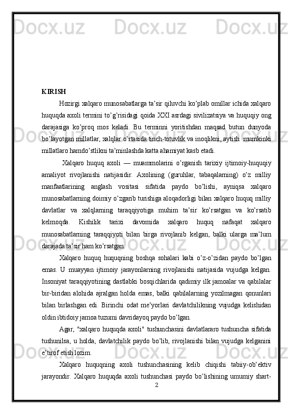 KIRISH
Hozirgi xalqaro munosabatlarga ta’sir qiluvchi ko’plab omillar ichida xalqaro
huquqda axoli termini to’g’risidagi qoida XXI asrdagi sivilizatsiya va   huquqiy ong
darajasiga   ko’proq   mos   keladi.   Bu   terminni   yoritishdan   maqsad   butun   dunyoda
bo’layotgan millatlar, xalqlar o’rtasida tinch-totuvlik va inoqlikni, aytish  mumkinki
millatlaro hamdo’stlikni ta’minlashda katta ahamiyat kasb etadi.
  Xalqaro   huquq   axoli   —   muammolarini   o’rganish   tarixiy   ijtimoiy-huquqiy
amaliyot   rivojlanishi   natijasidir.   Axolining   (guruhlar,   tabaqalarning)   o’z   milliy
manfaatlarining   anglash   vositasi   sifatida   paydo   bo’lishi,   ayniqsa   xalqaro
munosabatlarning doimiy o’zgarib turishiga aloqadorligi bilan xalqaro huquq milliy
davlatlar   va   xalqlarning   taraqqiyotiga   muhim   ta’sir   ko’rsatgan   va   ko’rsatib
kelmoqda.   Kishilik   tarixi   davomida   xalqaro   huquq   nafaqat   xalqaro
munosabatlarning   taraqqiyoti   bilan   birga   rivojlanib   kelgan,   balki   ularga   ma’lum
darajada ta’sir ham ko’rsatgan.
Xalqaro   huquq   huquqning   boshqa   sohalari   kabi   o’z-o’zidan   paydo   bo’lgan
emas.   U   muayyan   ijtimoiy   jarayonlarning   rivojlanishi   natijasida   vujudga   kelgan.
Insoniyat  taraqqiyotining dastlabki  bosqichlarida qadimiy ilk jamoalar va qabilalar
bir-biridan   alohida   ajralgan   holda   emas,   balki   qabilalarning   yozilmagan   qonunlari
bilan   birlashgan   edi.   Birinchi   odat   me’yorlari   davlatchilikning   vujudga   kelishidan
oldin ibtidoiy jamoa tuzumi davridayoq paydo bo’lgan.
Agar,  "xalqaro   huquqda  axoli"   tushunchasini   davlatlararo   tushuncha   sifatida
tushunilsa,   u   holda,   davlatchilik   paydo   bo’lib,   rivojlanishi   bilan   vujudga   kelganini
e’tirof etish lozim.
Xalqaro   huquqning   axoli   tushunchasining   kelib   chiqishi   tabiiy-ob’ektiv
jarayondir.   Xalqaro   huquqda   axoli   tushunchasi   paydo   bo’lishining   umumiy   shart-
2 