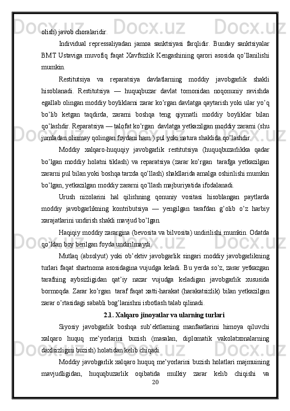 olish) javob choralaridir.
Individual   re p ressaliyadan   jamoa   sanktsiyasi   far q lidir.   Bunday   sanktsiyalar
BMT  Ustaviga   muvofiq  faqat  Xavfsizlik  Kengashining  qarori  asosida   qo’llanilishi
mumkin.
Restitutsiya   va   re p aratsiya   davlatlarning   moddiy   javobgarlik   shakli
h isoblanadi.   Restitutsiya   —   huquqbuzar   davlat   tomonidan   noqonuniy   ravishda
egallab olingan moddiy boyliklarni zarar ko’rgan davlatga qaytarish yoki ular yo’q
bo’lib   ketgan   taqdirda,   zararni   boshqa   teng   qiymatli   moddiy   boyliklar   bilan
qo’lashdir. Reparatsiya — talofat ko’rgan  davlatga yetkazilgan moddiy zararni (shu
jumladan olinmay qolingan foydani ham ) pul yoki natura shaklida qo’lashdir.
Moddiy   xalqaro-huquqiy   javobgarlik   restitutsiya   (huquqbuzarlikka   qadar
bo’lgan   moddiy   holatni   tiklash)   va   reparatsiya   (zarar   ko’rgan     tarafga   yetkazilgan
zararni pul bilan yoki boshqa tarzda qo’llash) shakllarida amalga oshirilishi mumkin
bo’lgan, yetkazilgan moddiy zararni qo’llash majburiyatida ifodalanadi.
Urush   nizolarini   hal   qilishning   qonuniy   vositasi   hisoblangan   paytlarda
moddiy   javobgarlikning   kontributsiya   —   yengilgan   tarafdan   g’olib   o’z   harbiy
xarajatlarini undirish shakli mavjud bo’lgan.
Haqiqiy moddiy zarargina (bevosita va bilvosita) undirilishi mumkin. Odatda
qo’ldan boy berilgan foyda undirilmaydi.
Mutlaq   (absolyut)   yoki   ob’ektiv   javobgarlik   singari   moddiy   javobgarlikning
turlari faqat shartnoma asosidagina vujudga keladi. Bu yerda so’z, zarar yetkazgan
tarafning   aybsizligidan   qat’iy   nazar   vujudga   keladigan   javobgarlik   xususida
bormoqda. Zarar ko’rgan   taraf faqat xatti-harakat  (harakatsizlik) bilan yetkazilgan
zarar o’rtasidagi sababli bog’lanishni isbotlash talab qilinadi.
2.1.  Xalqaro jinoyatlar va ularning turlari
Siyosiy   javobgarlik   boshqa   sub’ektlarning   manfaatlarini   himoya   qiluvchi
xalqaro   huquq   me’yorlarini   buzish   (masalan,   diplomatik   vakolatxonalarning
daxlsizligini buzish) holatidan kelib chiqadi.
Moddiy javobgarlik xalqaro huquq me’yorlarini buzish holatlari majmuining
mavjudligidan,   huquqbuzarlik   oqibatida   mulkiy   zarar   kelib   chiqishi   va
20 