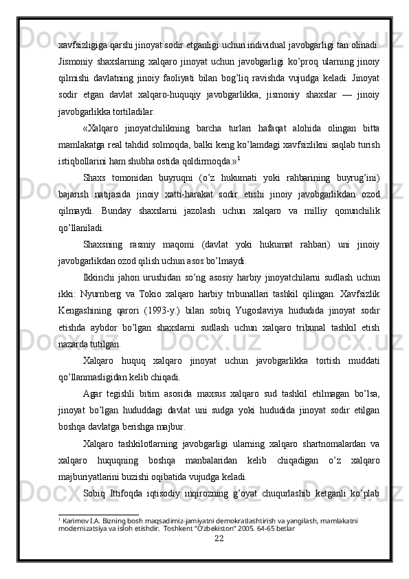 xavfsizligiga qarshi jinoyat sodir etganligi uchun individual javobgarligi tan olinadi.
Jismoniy   shaxslarning   xalqaro   jinoyat   uchun   javobgarligi   ko’proq   ularning   jinoiy
qilmishi   davlatning   jinoiy   faoliyati   bilan   bog’liq   ravishda   vujudga   keladi.   Jinoyat
sodir   etgan   davlat   xalqaro-huquqiy   javobgarlikka,   jismoniy   shaxslar   —   jinoiy
javobgarlikka tortiladilar.
«Xalqaro   jinoyatchilikning   barcha   turlari   hafaqat   alohida   olingan   bitta
mamlakatga real tahdid solmoqda, balki keng ko’lamdagi xavfsizlikni saqlab turish
istiqbollarini ham shubha ostida qoldirmoqda.» 1
Shaxs   tomonidan   buyruqni   (o’z   hukumati   yoki   rahbarining   buyrug’ini)
bajarish   natijasida   jinoiy   xatti-harakat   sodir   etishi   jinoiy   javobgarlikdan   ozod
qilmaydi.   Bunday   shaxslarni   jazolash   uchun   xalqaro   va   milliy   qonunchilik
qo’llaniladi.
Shaxsning   rasmiy   maqomi   (davlat   yoki   hukumat   rahbari)   uni   jinoiy
javobgarlikdan ozod qilish uchun asos bo’lmaydi.
Ikkinchi   jahon   urushidan   so’ng   asosiy   harbiy   jinoyatchilarni   sudlash   uchun
ikki:   Nyurnberg   va   Tokio   xalqaro   harbiy   tribunallari   tashkil   qilingan.   Xavfsizlik
Kengashining   qarori   (1993-y.)   bilan   sobiq   Yugoslaviya   hududida   jinoyat   sodir
etishda   aybdor   bo’lgan   shaxslarni   sudlash   uchun   xalqaro   tribunal   tashkil   etish
nazarda tutilgan.
Xalqaro   huquq   xalqaro   jinoyat   uchun   javobgarlikka   tortish   muddati
qo’llanmasligidan kelib chiqadi.
Agar   tegishli   bitim   asosida   maxsus   xalqaro   sud   tashkil   etilmagan   bo’lsa,
jinoyat   bo’lgan   hududdagi   davlat   uni   sudga   yoki   hududida   jinoyat   sodir   etilgan
boshqa davlatga berishga majbur.
Xalqaro   tashkilotlarning   javobgarligi   ularning   xalqaro   shartnomalardan   va
xalqaro   huquqning   boshqa   manbalaridan   kelib   chiqadigan   o’z   xalqaro
majburiyatlarini buzishi oqibatida vujudga keladi. 
Sobiq   Ittifoqda   iqtisodiy   inqirozning   g’oyat   chuqurlashib   ketganli   ko’plab
1
 Karimov I.A. Bizning bosh maqsadimiz-jamiyatni demokratlashtirish va yangilash, mamlakatni 
modernizatsiya va isloh etishdir.  Toshkent “O’zbekiston” 2005. 64-65 betlar
22 