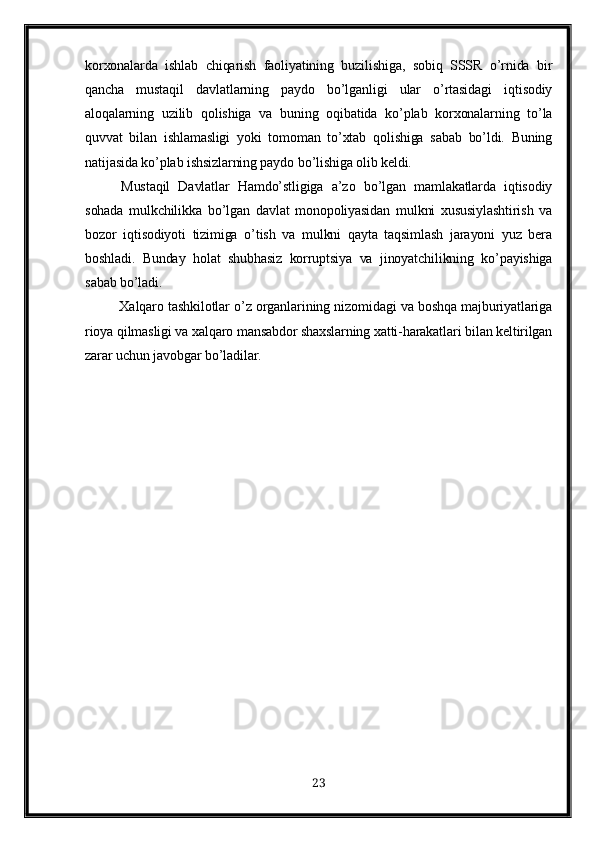 korxonalarda   ishlab   chiqarish   faoliyatining   buzilishiga,   sobiq   SSSR   o’rnida   bir
qancha   mustaqil   davlatlarning   paydo   bo’lganligi   ular   o’rtasidagi   iqtisodiy
aloqalarning   uzilib   qolishiga   va   buning   oqibatida   ko’plab   korxonalarning   to’la
quvvat   bilan   ishlamasligi   yoki   tomoman   to’xtab   qolishiga   sabab   bo’ldi.   Buning
natijasida k o’ plab ishsizlarning paydo b o’ lishiga olib keldi.
Mustaqil   Davlatlar   Hamdo’stligiga   a’zo   bo’lgan   mamlakatlarda   iqtisodiy
sohada   mulkchilikka   bo’lgan   davlat   monopoliyasidan   mulkni   xususiylashtirish   va
bozor   iqtisodiyoti   tizimiga   o’tish   va   mulkni   qayta   taqsimlash   jarayoni   yuz   bera
boshladi.   Bunday   holat   shubhasiz   korruptsiya   va   jinoyatchilikning   ko’payishiga
sabab bo’ladi.
               Xalqaro tashkilotlar o’z organlarining nizomidagi va boshqa majburiyatlariga
rioya qilmasligi va xalqaro mansabdor shaxslarning xatti-harakatlari bilan keltirilgan
zarar uchun javobgar bo’ladilar.
23 