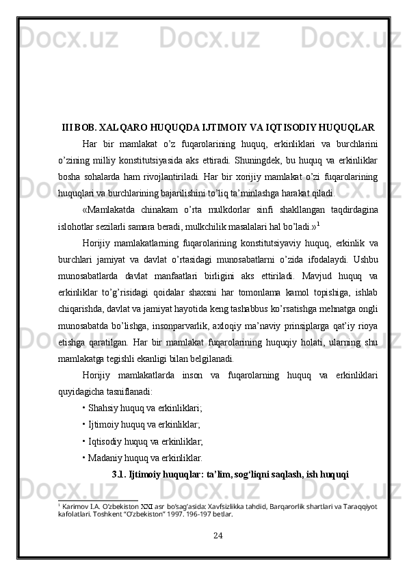 III BOB. XALQARO HUQUQDA IJTIMOIY VA IQTISODIY HUQUQLAR
Har   bir   mamlakat   o’z   fuqarolarining   huquq,   erkinliklari   va   burchlarini
o’zining   milliy   konstitutsiyasida   aks   ettiradi.   Shuningdek,   bu   huquq   va   erkinliklar
bosha   sohalarda   ham   rivojlantiriladi.   Har   bir   xorijiy   mamlakat   o’zi   fuqarolarining
huquqlari va burchlarining bajarilishini to’liq ta’minlashga harakat qiladi.
«Mamlakatda   chinakam   o’rta   mulkdorlar   sinfi   shakllangan   taqdirdagina
islohotlar sezilarli samara beradi, mulkchilik masalalari hal bo’ladi.» 1
Horijiy   mamlakatlarning   fuqarolarining   konstitutsiyaviy   huquq ,   erkinlik   va
burchlari   jamiyat   va   davlat   o ’ rtasidagi   munosabatlarni   o ’ zida   ifodalaydi .   Ushbu
munosabatlarda   davlat   manfaatlari   birligini   aks   ettiriladi.   Mavjud   huquq   va
erkinliklar   to’g’risidagi   qoidalar   shaxsni   har   tomonlama   kamol   topishiga,   ishlab
chiqarishda, davlat va jamiyat hayotida keng tashabbus ko’rsatishga mehnatga ongli
munosabatda   bo’lishga,   insonparvarlik,   axloqiy   ma’naviy   prinsiplarga   qat’iy   rioya
etishga   qaratilgan.   Har   bir   mamlakat   fuqarolarining   huquqiy   holati,   ularning   shu
mamlakatga tegishli ekanligi bilan belgilanadi. 
Horijiy   mamlakatlarda   inson   va   fuqarolarning   huquq   va   erkinliklari
quyidagicha tasniflanadi:
• Shahsiy huquq va erkinliklari;
• Ijtimoiy huquq va erkinliklar;
• Iqtisodiy huquq va erkinliklar;
• Madaniy huquq va erkinliklar.
3.1. Ijtimoiy huquqlar: ta’lim, sog‘liqni saqlash, ish huquqi
1
  Karimov I.A.   O’zbekiston    asr   bo’sag’asida: Xavfsizlikka tahdid, Barqarorlik shartlari va Taraqqiyot
kafolatlari. Toshkent “O’zbekiston” 1997. 196-197 betlar.
24 