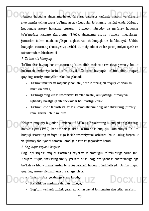 Ijtimoiy   huquqlar   shaxsning   hayot   darajasi,   barqaror   yashash   sharoiti   va   shaxsiy
rivojlanishi   uchun   zarur   bo‘lgan   asosiy   huquqlar   to‘plamini   tashkil   etadi.   Xalqaro
huquqning   asosiy   hujjatlari,   xususan,   Ijtimoiy,   iqtisodiy   va   madaniy   huquqlar
to‘g‘risidagi   xalqaro   shartnoma   (1966) ,   shaxsning   asosiy   ijtimoiy   huquqlarini,
jumladan   ta’lim   olish,   sog‘liqni   saqlash   va   ish   huquqlarini   kafolatlaydi.   Ushbu
huquqlar shaxsning shaxsiy rivojlanishi, ijtimoiy adolat va barqaror jamiyat qurilishi
uchun muhim hisoblanadi.
1. Ta’lim olish huquqi
Ta’lim olish huquqi har bir shaxsning bilim olish, malaka oshirish va ijtimoiy faollik
ko‘rsatish   imkoniyatlarini   ta’minlaydi.   Xalqaro   huquqda   ta’lim   olish   huquqi
quyidagi asosiy tamoyillar bilan belgilanadi:
 Ta’lim umumiy va majburiy bo‘lishi, hech kimning bu huquqi cheklanishi 
mumkin emas;
 Ta’limga teng kirish imkoniyati kafolatlanishi, jamiyatdagi ijtimoiy va 
iqtisodiy holatga qarab cheklovlar bo‘lmasligi kerak;
 Ta’limni erkin tanlash va ixtisoslik yo‘nalishini belgilash shaxsning ijtimoiy 
rivojlanishi uchun muhim.
Xalqaro huquqiy hujjatlar, jumladan,   BMTning Bolalarning huquqlari to‘g‘risidagi
konvensiyasi (1989) , har bir bolaga sifatli ta’lim olish huquqini kafolatlaydi. Ta’lim
huquqi   shaxsning   nafaqat   ishga  kirish  imkoniyatini   oshiradi,  balki  uning  fuqarolik
va ijtimoiy faoliyatini samarali amalga oshirishiga yordam beradi.
2. Sog‘liqni saqlash huquqi
Sog‘liqni saqlash huquqi shaxsning hayot va salomatligini ta’minlashga qaratilgan.
Xalqaro   huquq   shaxsning   tibbiy   yordam   olish,   sog‘lom   yashash   sharoitlariga   ega
bo‘lish va tibbiy xizmatlardan teng foydalanish huquqini kafolatlaydi.  Ushbu huquq
quyidagi asosiy elementlarni o‘z ichiga oladi:
 Sifatli tibbiy yordamga erkin kirish;
 Kasallik va epidemiyalardan himoya;
 Sog‘lom yashash muhiti yaratish uchun davlat tomonidan sharoitlar yaratish.
25 