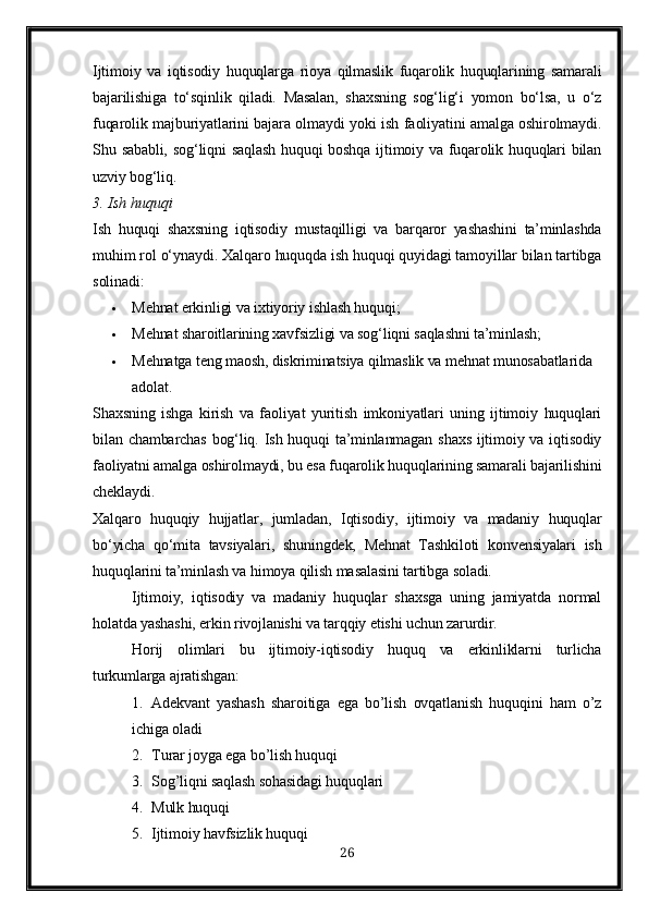 Ijtimoiy   va   iqtisodiy   huquqlarga   rioya   qilmaslik   fuqarolik   huquqlarining   samarali
bajarilishiga   to‘sqinlik   qiladi.   Masalan,   shaxsning   sog‘lig‘i   yomon   bo‘lsa,   u   o‘z
fuqarolik majburiyatlarini bajara olmaydi yoki ish faoliyatini amalga oshirolmaydi.
Shu sababli, sog‘liqni  saqlash huquqi  boshqa ijtimoiy va fuqarolik huquqlari bilan
uzviy bog‘liq.
3. Ish huquqi
Ish   huquqi   shaxsning   iqtisodiy   mustaqilligi   va   barqaror   yashashini   ta’minlashda
muhim rol o‘ynaydi.  Xalqaro huquqda ish huquqi quyidagi tamoyillar bilan tartibga
solinadi:
 Mehnat erkinligi va ixtiyoriy ishlash huquqi;
 Mehnat sharoitlarining xavfsizligi va sog‘liqni saqlashni ta’minlash;
 Mehnatga teng maosh, diskriminatsiya qilmaslik va mehnat munosabatlarida 
adolat.
Shaxsning   ishga   kirish   va   faoliyat   yuritish   imkoniyatlari   uning   ijtimoiy   huquqlari
bilan chambarchas  bog‘liq. Ish huquqi  ta’minlanmagan  shaxs  ijtimoiy va iqtisodiy
faoliyatni amalga oshirolmaydi, bu esa fuqarolik huquqlarining samarali bajarilishini
cheklaydi.
Xalqaro   huquqiy   hujjatlar,   jumladan,   Iqtisodiy,   ijtimoiy   va   madaniy   huquqlar
bo‘yicha   qo‘mita   tavsiyalari ,   shuningdek,   Mehnat   Tashkiloti   konvensiyalari   ish
huquqlarini ta’minlash va himoya qilish masalasini tartibga soladi.
Ijtimoiy,   iqtisodiy   va   madaniy   huquqlar   shaxsga   uning   jamiyatda   normal
holatda yashashi, erkin rivojlanishi va tarqqiy etishi uchun zarurdir.
Horij   olimlari   bu   ijtimoiy-iqtisodiy   huquq   va   erkinliklarni   turlicha
turkumlarga ajratishgan:
1. Adekvant   yashash   sharoitiga   ega   bo’lish   ovqatlanish   huquqini   ham   o’z
ichiga oladi
2. Turar joyga ega bo’lish huquqi
3. Sog’liqni saqlash sohasidagi huquqlari
4. Mulk huquqi
5. Ijtimoiy havfsizlik huquqi
26 