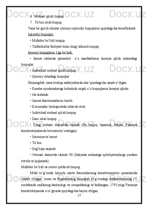 6. Mehnat qilish huquqi
7. Ta’lim olish huquqi
Yana bir guruh olimlar ijtimoiy-iqtisodiy huquqlarni quyidagicha tasniflashadi:
Iqtisodiy huquqlar:   
• Mulkdor bo’lish huquqi
• Tadbirkorlik faoliyati bilan shug’ullanish huquqi
Ijtimoiy huquqlarni 3 ga bo’ladi:   
•   Jamoa   ishlarida   qatnashib     o’z   manfaatlarini   himoya   qilish   sohasidagi
huquqlar.
• Individual mehnat qilish huquqi
• Ijtimoiy sohadagi huquqlar
Shuningdek, yana boshqa adabiyotlarda ular quyidagicha sanab o’tilgan:
• Kasaba uyushmalariga birlashish orqali o’z huquqlarini himoya qilishi
• Ish tashlash 
• Jamoa shartnomalarini tuzish 
• Korxonalar boshqarishda ishtirok etish
• Individual mehnat qilish huquqi
• Dam olish huquqi 
•   Teng   mehnat   sharoitida   ishlash   (Bu   huquq   Ispaniya,   Italiya,   Fransiya
konstitutsiyalarida bevosita ko’rsatilgan)
• Ijtimoiya ta’minot 
• Ta’lim
• Sog’liqni saqlash
•   Normal   sharoitda   ishlash   90   (Italiyada   mehnatga   qobiliyatsizlarga   yordam
berishi ta’qiqlanadi)
Mulkdor bo’lish va meros qoldirish huquqi. 
Mulk   to’g’risida   birinchi   marta   fransuzlarning   konstitutsiyaviy   qonunlarida
eslatib o’tilgan. Inson va fuqarolarning huquqlari to’g’risidagi deklaratsiyaning 17-
moddasida mulkning daxlsizligi  va muqaddasligi ta’kidlangan. 1793-yilgi Fransiya
konstitutsiyasida u to’grisida quyidagicha bayon etilgan:
27 