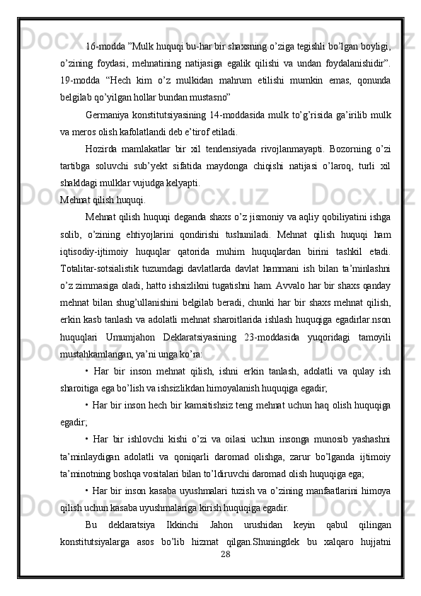 16-modda ”Mulk huquqi bu-har bir shaxsning o’ziga tegishli bo’lgan boyligi,
o’zining   foydasi,   mehnatining   natijasiga   egalik   qilishi   va   undan   foydalanishidir”.
19-modda   “Hech   kim   o’z   mulkidan   mahrum   etilishi   mumkin   emas,   qonunda
belgilab qo’yilgan hollar bundan mustasno” 
Germaniya konstitutsiyasining  14-moddasida  mulk to’g’risida ga’irilib mulk
va meros olish kafolatlandi deb e’tirof etiladi.
Hozirda   mamlakatlar   bir   xil   tendensiyada   rivojlanmayapti.   Bozorning   o’zi
tartibga   soluvchi   sub’yekt   sifatida   maydonga   chiqishi   natijasi   o’laroq,   turli   xil
shakldagi mulklar vujudga kelyapti.
Mehnat qilish huquqi.
Mehnat qilish huquqi deganda shaxs o’z jismoniy va aqliy qobiliyatini ishga
solib,   o’zining   ehtiyojlarini   qondirishi   tushuniladi.   Mehnat   qilish   huquqi   ham
iqtisodiy-ijtimoiy   huquqlar   qatorida   muhim   huquqlardan   birini   tashkil   etadi.
Totalitar-sotsialistik   tuzumdagi   davlatlarda   davlat   hammani   ish   bilan   ta’minlashni
o’z zimmasiga oladi, hatto ishsizlikni tugatishni ham. Avvalo har bir shaxs qanday
mehnat   bilan   shug’ullanishini   belgilab   beradi,   chunki   har   bir   shaxs   mehnat   qilish,
erkin kasb tanlash va adolatli mehnat  sharoitlarida ishlash huquqiga egadirlar.nson
huquqlari   Umumjahon   Deklaratsiyasining   23-moddasida   yuqoridagi   tamoyili
mustahkamlangan, ya’ni unga ko’ra:
•   Har   bir   inson   mehnat   qilish,   ishni   erkin   tanlash,   adolatli   va   qulay   ish
sharoitiga ega bo’lish va ishsizlikdan himoyalanish huquqiga egadir;
• Har bir inson hech bir kamsitishsiz teng mehnat uchun haq olish huquqiga
egadir;
•   Har   bir   ishlovchi   kishi   o’zi   va   oilasi   uchun   insonga   munosib   yashashni
ta’minlaydigan   adolatli   va   qoniqarli   daromad   olishga,   zarur   bo’lganda   ijtimoiy
ta’minotning boshqa vositalari bilan to’ldiruvchi daromad olish huquqiga ega;
• Har bir  inson kasaba uyushmalari tuzish va o’zining manfaatlarini  himoya
qilish uchun kasaba uyushmalariga kirish huquqiga egadir. 
Bu   deklaratsiya   Ikkinchi   Jahon   urushidan   keyin   qabul   qilingan
konstitutsiyalarga   asos   bo’lib   hizmat   qilgan.Shuningdek   bu   xalqaro   hujjatni
28 