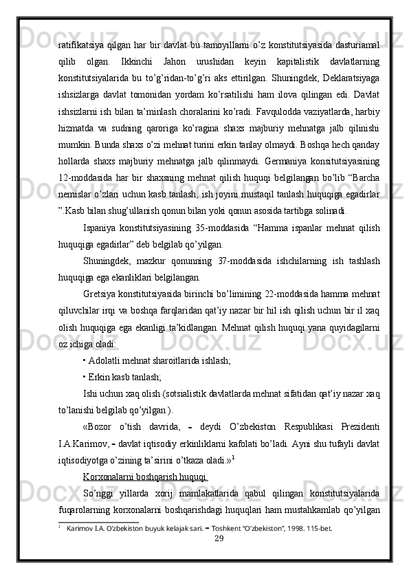 ratifikatsiya   qilgan   har  bir   davlat   bu  tamoyillarni  o’z  konstitutsiyasida  dasturiamal
qilib   olgan.   Ikkinchi   Jahon   urushidan   keyin   kapitalistik   davlatlarning
konstitutsiyalarida   bu   to’g’ridan-to’g’ri   aks   ettirilgan.   Shuningdek,   Deklaratsiyaga
ishsizlarga   davlat   tomonidan   yordam   ko’rsatilishi   ham   ilova   qilingan   edi.   Davlat
ishsizlarni ish bilan ta’minlash choralarini ko’radi. Favqulodda vaziyatlarda, harbiy
hizmatda   va   sudning   qaroriga   ko’ragina   shaxs   majburiy   mehnatga   jalb   qilinishi
mumkin. Bunda shaxs o’zi mehnat turini erkin tanlay olmaydi. Boshqa hech qanday
hollarda   shaxs   majburiy   mehnatga   jalb   qilinmaydi.   Germaniya   konsitutsiyasining
12-moddasida   har   bir   shaxsning   mehnat   qilish   huquqi   belgilangan   bo’lib   “Barcha
nemislar o’zlari uchun kasb tanlash, ish joyini mustaqil tanlash huquqiga egadirlar
”.Kasb bilan shug’ullanish qonun bilan yoki qonun asosida tartibga solinadi.
Ispaniya   konstitutsiyasining   35-moddasida   “Hamma   ispanlar   mehnat   qilish
huquqiga egadirlar” deb belgilab qo’yilgan. 
Shuningdek,   mazkur   qonunning   37-moddasida   ishchilarning   ish   tashlash
huquqiga ega ekanliklari belgilangan.
Gretsiya konstitutsiyasida birinchi bo’limining 22-moddasida hamma mehnat
qiluvchilar irqi va boshqa farqlaridan qat’iy nazar bir hil ish qilish uchun bir il xaq
olish huquqiga ega ekanligi ta’kidlangan. Mehnat  qilish huquqi yana quyidagilarni
oz ichiga oladi:
• Adolatli mehnat sharoitlarida ishlash;
• Erkin kasb tanlash;
Ishi uchun xaq olish (sotsialistik davlatlarda mehnat sifatidan qat’iy nazar xaq
to’lanishi belgilab qo’yilgan ).
«Bozor   o’tish   davrida,      deydi   O’zbekiston   Respublikasi   Prezidenti
I.A.Karimov,      davlat iqtisodiy erkinliklarni kafolati bo’ladi. Ayni shu tufayli davlat
iqtisodiyotga o’zining ta’sirini o’tkaza oladi.» 1
  
Korxonalarni boshqarish huquqi.   
So’nggi   yillarda   xorij   mamlakatlarida   qabul   qilingan   konstitutsiyalarida
fuqarolarning korxonalarni boshqarishdagi  huquqlari ham mustahkamlab qo’yilgan
1
 Karimov I.A. O’zbekiston buyuk kelajak sari.      Toshkent “O’zbekiston”, 1998. 115-bet.
29 