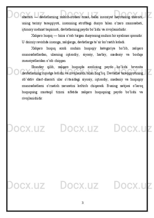 sharoiti   —   davlatlarning   xohish-irodasi   emas,   balki   insoniyat   hayotining   sharoiti,
uning   tarixiy   taraqqiyoti,   insonning   atrofdagi   dunyo   bilan   o’zaro   munosabati,
ijtimoiy mehnat taqsimoti, davlatlarning paydo bo’lishi va rivojlanishidir.
Xalqaro huquq — bizni o’rab turgan dunyoning muhim bir ajralmas qismidir.
U doimiy ravishda insonga, xalqlarga, davlatlarga ta’sir ko’rsatib keladi.
Xalqaro   huquq   axoli   muhim   huquqiy   kategoriya   bo’lib,   xalqaro
munosabatlardan,   ularning   iqtisodiy,   siyosiy,   harbiy,   madaniy   va   boshqa
xususiyatlaridan o’sib chiqqan.
Shunday   qilib,   xalqaro   huquqda   axolining   paydo   bo’lishi   bevosita
davlatlarning vujudga kelishi va rivojlanishi bilan bog’liq. Davlatlar taraqqiyotining
ob’ektiv   shart-sharoiti   ular   o’rtasidagi   siyosiy,   iqtisodiy,   madaniy   va   huquqny
munosabatlarni   o’rnatish   zaruratini   keltirib   chiqaradi.   Buning   natijasi   o’laroq
huquqning   mustaqil   tizimi   sifatida   xalqaro   huquqning   paydo   bo’lishi   va
rivojlanishidir.
3 