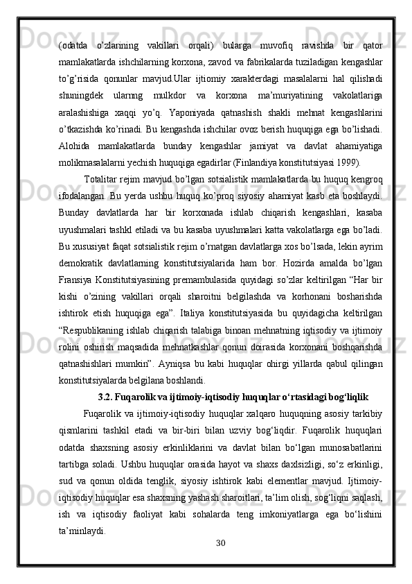 (odatda   o’zlarining   vakillari   orqali)   bularga   muvofiq   ravishda   bir   qator
mamlakatlarda ishchilarning korxona, zavod va fabrikalarda tuziladigan kengashlar
to’g’risida   qonunlar   mavjud.Ular   ijtiomiy   xarakterdagi   masalalarni   hal   qilishadi
shuningdek   ularnng   mulkdor   va   korxona   ma’muriyatining   vakolatlariga
aralashishiga   xaqqi   yo’q.   Yaponiyada   qatnashish   shakli   mehnat   kengashlarini
o’tkazishda ko’rinadi. Bu kengashda ishchilar ovoz berish huquqiga ega bo’lishadi.
Alohida   mamlakatlarda   bunday   kengashlar   jamiyat   va   davlat   ahamiyatiga
molikmasalalarni yechish huquqiga egadirlar (Finlandiya konstitutsiyasi 1999).
Totalitar rejim mavjud bo’lgan sotsialistik mamlakatlarda bu huquq kengroq
ifodalangan.   Bu   yerda   ushbu   huquq   ko’proq   siyosiy   ahamiyat   kasb   eta   boshlaydi.
Bunday   davlatlarda   har   bir   korxonada   ishlab   chiqarish   kengashlari,   kasaba
uyushmalari tashkl etiladi va bu kasaba uyushmalari katta vakolatlarga ega bo’ladi.
Bu xususiyat faqat sotsialistik rejim o’rnatgan davlatlarga xos bo’lsada, lekin ayrim
demokratik   davlatlarning   konstitutsiyalarida   ham   bor.   Hozirda   amalda   bo’lgan
Fransiya   Konstitutsiyasining   premambulasida   quyidagi   so’zlar   keltirilgan   “Har   bir
kishi   o’zining   vakillari   orqali   sharoitni   belgilashda   va   korhonani   bosharishda
ishtirok   etish   huquqiga   ega”.   Italiya   konstitutsiyasida   bu   quyidagicha   keltirilgan
“Respublikaning   ishlab  chiqarish   talabiga  binoan  mehnatning  iqtisodiy  va  ijtimoiy
rolini   oshirish   maqsadida   mehnatkashlar   qonun   doirasida   korxonani   boshqarishda
qatnashishlari   mumkin”.   Ayniqsa   bu   kabi   huquqlar   ohirgi   yillarda   qabul   qilingan
konstitutsiyalarda belgilana boshlandi.
3.2.  Fuqarolik va ijtimoiy-iqtisodiy huquqlar o‘rtasidagi bog‘liqlik
Fuqarolik   va   ijtimoiy-iqtisodiy   huquqlar   xalqaro   huquqning   asosiy   tarkibiy
qismlarini   tashkil   etadi   va   bir-biri   bilan   uzviy   bog‘liqdir.   Fuqarolik   huquqlari
odatda   shaxsning   asosiy   erkinliklarini   va   davlat   bilan   bo‘lgan   munosabatlarini
tartibga  soladi.  Ushbu  huquqlar  orasida  hayot   va shaxs   daxlsizligi,  so‘z  erkinligi,
sud   va   qonun   oldida   tenglik,   siyosiy   ishtirok   kabi   elementlar   mavjud.   Ijtimoiy-
iqtisodiy huquqlar esa shaxsning yashash sharoitlari, ta’lim olish, sog‘liqni saqlash,
ish   va   iqtisodiy   faoliyat   kabi   sohalarda   teng   imkoniyatlarga   ega   bo‘lishini
ta’minlaydi.
30 