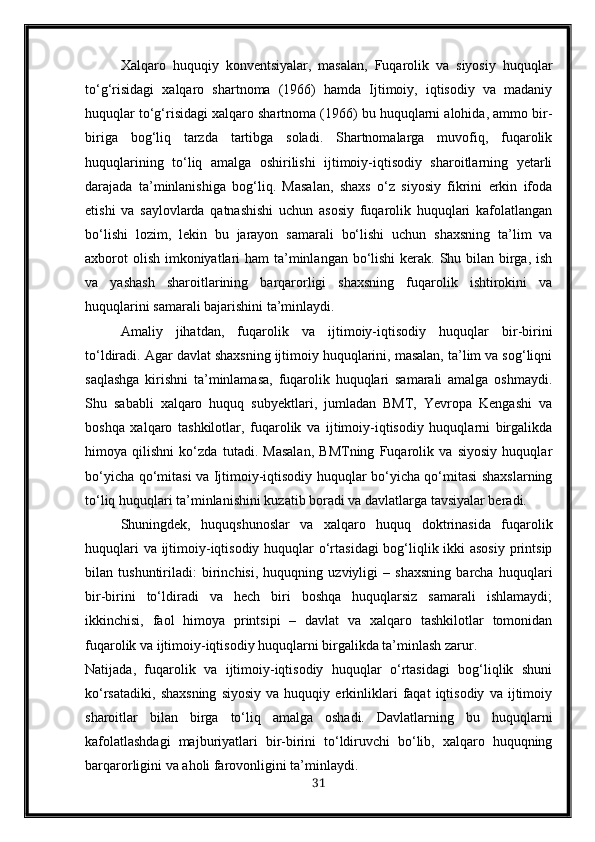 Xalqaro   huquqiy   konventsiyalar,   masalan,   Fuqarolik   va   siyosiy   huquqlar
to‘g‘risidagi   xalqaro   shartnoma   (1966)   hamda   Ijtimoiy,   iqtisodiy   va   madaniy
huquqlar to‘g‘risidagi xalqaro shartnoma (1966) bu huquqlarni alohida, ammo bir-
biriga   bog‘liq   tarzda   tartibga   soladi.   Shartnomalarga   muvofiq,   fuqarolik
huquqlarining   to‘liq   amalga   oshirilishi   ijtimoiy-iqtisodiy   sharoitlarning   yetarli
darajada   ta’minlanishiga   bog‘liq.   Masalan,   shaxs   o‘z   siyosiy   fikrini   erkin   ifoda
etishi   va   saylovlarda   qatnashishi   uchun   asosiy   fuqarolik   huquqlari   kafolatlangan
bo‘lishi   lozim,   lekin   bu   jarayon   samarali   bo‘lishi   uchun   shaxsning   ta’lim   va
axborot  olish imkoniyatlari  ham ta’minlangan bo‘lishi  kerak. Shu bilan birga, ish
va   yashash   sharoitlarining   barqarorligi   shaxsning   fuqarolik   ishtirokini   va
huquqlarini samarali bajarishini ta’minlaydi.
Amaliy   jihatdan,   fuqarolik   va   ijtimoiy-iqtisodiy   huquqlar   bir-birini
to‘ldiradi. Agar davlat shaxsning ijtimoiy huquqlarini, masalan, ta’lim va sog‘liqni
saqlashga   kirishni   ta’minlamasa,   fuqarolik   huquqlari   samarali   amalga   oshmaydi.
Shu   sababli   xalqaro   huquq   subyektlari,   jumladan   BMT,   Yevropa   Kengashi   va
boshqa   xalqaro   tashkilotlar,   fuqarolik   va   ijtimoiy-iqtisodiy   huquqlarni   birgalikda
himoya   qilishni   ko‘zda   tutadi.   Masalan,   BMTning   Fuqarolik   va   siyosiy   huquqlar
bo‘yicha qo‘mitasi va Ijtimoiy-iqtisodiy huquqlar bo‘yicha qo‘mitasi shaxslarning
to‘liq huquqlari ta’minlanishini kuzatib boradi va davlatlarga tavsiyalar beradi.
Shuningdek,   huquqshunoslar   va   xalqaro   huquq   doktrinasida   fuqarolik
huquqlari  va ijtimoiy-iqtisodiy huquqlar  o‘rtasidagi  bog‘liqlik ikki  asosiy  printsip
bilan   tushuntiriladi:   birinchisi,   huquqning   uzviyligi   –   shaxsning   barcha   huquqlari
bir-birini   to‘ldiradi   va   hech   biri   boshqa   huquqlarsiz   samarali   ishlamaydi;
ikkinchisi,   faol   himoya   printsipi   –   davlat   va   xalqaro   tashkilotlar   tomonidan
fuqarolik va ijtimoiy-iqtisodiy huquqlarni birgalikda ta’minlash zarur.
Natijada,   fuqarolik   va   ijtimoiy-iqtisodiy   huquqlar   o‘rtasidagi   bog‘liqlik   shuni
ko‘rsatadiki,   shaxsning   siyosiy   va   huquqiy  erkinliklari   faqat   iqtisodiy   va  ijtimoiy
sharoitlar   bilan   birga   to‘liq   amalga   oshadi.   Davlatlarning   bu   huquqlarni
kafolatlashdagi   majburiyatlari   bir-birini   to‘ldiruvchi   bo‘lib,   xalqaro   huquqning
barqarorligini va aholi farovonligini ta’minlaydi.
31 