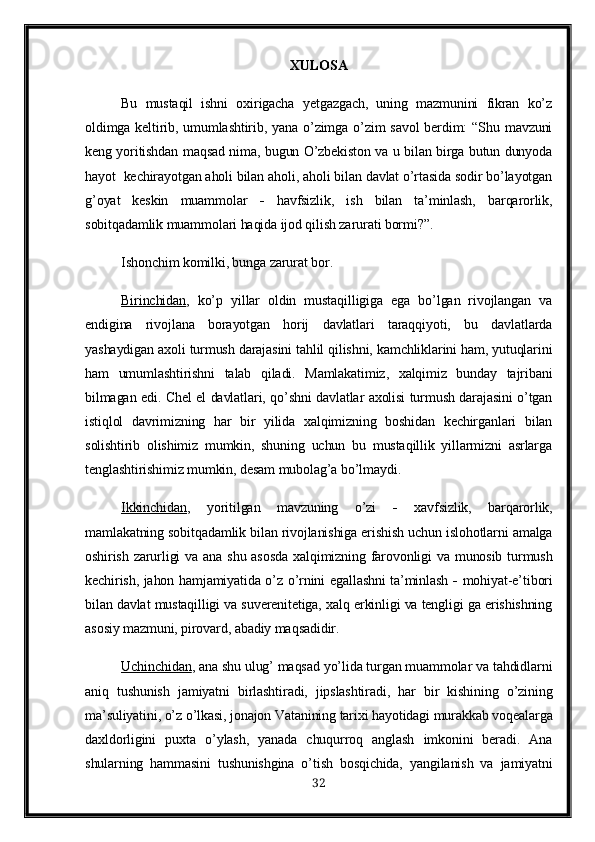 XULOSA
Bu   mustaqil   ishni   oxirigacha   yetgazgach,   uning   mazmunini   fikran   ko’z
oldimga keltirib, umumlashtirib, yana o’zimga o’zim  savol  berdim:  “Shu mavzuni
keng yoritishdan maqsad nima, bugun O’zbekiston va u bilan birga butun dunyoda
hayot  kechirayotgan aholi bilan aholi, aholi bilan davlat o’rtasida sodir bo’layotgan
g’oyat   keskin   muammolar      havfsizlik,   ish   bilan   ta’minlash,   barqarorlik,
sobitqadamlik muammolari haqida ijod qilish zarurati bormi?”.
Ishonchim komilki, bunga zarurat bor.
Birinchidan ,   ko’p   yillar   oldin   mustaqilligiga   ega   bo’lgan   rivojlangan   va
endigina   rivojlana   borayotgan   horij   davlatlari   taraqqiyoti,   bu   davlatlarda
yashaydigan axoli turmush darajasini tahlil qilishni, kamchliklarini ham, yutuqlarini
ham   umumlashtirishni   talab   qiladi.   Mamlakatimiz,   xalqimiz   bunday   tajribani
bilmagan edi. Chel el davlatlari, qo’shni davlatlar axolisi turmush darajasini o’tgan
istiqlol   davrimizning   har   bir   yilida   xalqimizning   boshidan   kechirganlari   bilan
solishtirib   olishimiz   mumkin,   shuning   uchun   bu   mustaqillik   yillarmizni   asrlarga
tenglashtirishimiz mumkin, desam mubolag’a bo’lmaydi.
Ikkinchidan ,   yoritilgan   mavzuning   o’zi      xavfsizlik,   barqarorlik,
mamlakatning sobitqadamlik bilan rivojlanishiga erishish uchun islohotlarni amalga
oshirish zarurligi  va  ana shu asosda  xalqimizning farovonligi  va munosib turmush
kechirish, jahon hamjamiyatida o’z o’rnini egallashni ta’minlash      mohiyat-e’tibori
bilan davlat mustaqilligi va suverenitetiga, xalq erkinligi va tengligi ga erishishning
asosiy mazmuni, pirovard, abadiy maqsadidir.
Uchinchidan , ana shu ulug’ maqsad yo’lida turgan muammolar va tahdidlarni
aniq   tushunish   jamiyatni   birlashtiradi,   jipslashtiradi,   har   bir   kishining   o’zining
ma’suliyatini, o’z o’lkasi, jonajon Vatanining tarixi hayotidagi murakkab voqealarga
daxldorligini   puxta   o’ylash,   yanada   chuqurroq   anglash   imkonini   beradi.   Ana
shularning   hammasini   tushunishgina   o’tish   bosqichida,   yangilanish   va   jamiyatni
32 
