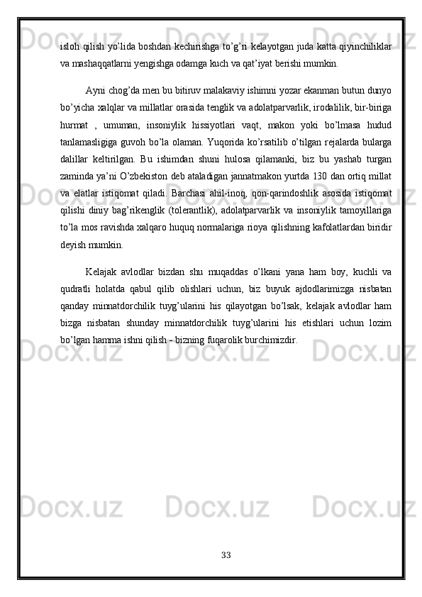 isloh qilish yo’lida boshdan kechirishga to’g’ri kelayotgan juda katta qiyinchiliklar
va mashaqqatlarni yengishga odamga kuch va qat’iyat berishi mumkin.
Ayni chog’da men bu bitiruv malakaviy ishimni yozar ekanman butun dunyo
bo’yicha xalqlar va millatlar orasida tenglik va adolatparvarlik, irodalilik, bir-biriga
hurmat   ,   umuman,   insoniylik   hissiyotlari   vaqt,   makon   yoki   bo’lmasa   hudud
tanlamasligiga guvoh bo’la olaman. Yuqorida ko’rsatilib  o’tilgan rejalarda bularga
dalillar   keltirilgan.   Bu   ishimdan   shuni   hulosa   qilamanki,   biz   bu   yashab   turgan
zaminda ya’ni O’zbekiston deb ataladigan jannatmakon yurtda 130 dan ortiq millat
va   elatlar   istiqomat   qiladi.   Barchasi   ahil-inoq,   qon-qarindoshlik   asosida   istiqomat
qilishi   diniy   bag’rikenglik   (tolerantlik),   adolatparvarlik   va   insoniylik   tamoyillariga
to’la mos ravishda xalqaro huquq normalariga rioya qilishning kafolatlardan biridir
deyish mumkin.
Kelajak   avlodlar   bizdan   shu   muqaddas   o’lkani   yana   ham   boy,   kuchli   va
qudratli   holatda   qabul   qilib   olishlari   uchun,   biz   buyuk   ajdodlarimizga   nisbatan
qanday   minnatdorchilik   tuyg’ularini   his   qilayotgan   bo’lsak,   kelajak   avlodlar   ham
bizga   nisbatan   shunday   minnatdorchilik   tuyg’ularini   his   etishlari   uchun   lozim
bo’lgan hamma ishni qilish    bizning fuqarolik burchimizdir.
       
33 