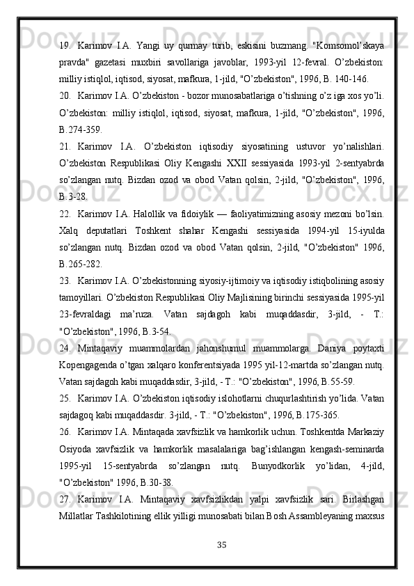 19. Karimov   I.A .   Yangi   uy   qurmay   turib,   eskisini   buzmang.   "Komsomol’skaya
pravda"   gazetasi   muxbiri   savollariga   javoblar,   1993-yil   12-fevral.   O’zbekiston:
milliy istiqlol, iqtisod, siyosat, mafkura, 1-jild, "O’zbekiston", 1996, B. 140-146.
20. Karimov I.A . O’zbekiston - bozor munosabatlariga o’tishning o’z iga xos yo’li.
O’zbekiston:   milliy   istiqlol,   iqtisod,   siyosat,   mafkura,   1-jild,   "O’zbekiston",   1996,
B.274-359. 
21. Karimov   I.A .   O’zbekiston   iqtisodiy   siyosatining   ustuvor   yo’nalishlari.
O’zbekiston   Respublikasi   Oliy   Kengashi      sessiyasida   1993-yil   2-sentyabrda
so’zlangan   nutq.   Bizdan   ozod   va   obod   Vatan   qolsin,   2-jild,   "O’zbekiston",   1996,
B.3-28. 
22. Karimov I.A . Halollik va fidoiylik — faoliyatimizning asosiy mezoni bo’lsin.
Xalq   deputatlari   Toshkent   shahar   Kengashi   sessiyasida   1994-yil   15-iyulda
so’zlangan   nutq.   Bizdan   ozod   va   obod   Vatan   qolsin,   2-jild,   "O’zbekiston"   1996,
B.265-282. 
23. Karimov I.A . O’zbekistonning siyosiy-ijtimoiy va iqtisodiy istiqbolining asosiy
tamoyillari. O’zbekiston Respublikasi Oliy Majlisining birinchi sessiyasida 1995-yil
23-fevraldagi   ma’ruza.   Vatan   sajdagoh   kabi   muqaddasdir,   3-jild,   -   T.:
"O’zbekiston", 1996, B.3-54. 
24. Mintaqaviy   muammolardan   jahonshumul   muammolarga.   Daniya   poytaxti
Kopengagenda o’tgan xalqaro konferentsiyada 1995 yil-12-martda so’zlangan nutq.
Vatan sajdagoh kabi muqaddasdir, 3-jild, - T.: "O’zbekiston", 1996, B.55-59. 
25. Karimov I.A . O’zbekiston iqtisodiy islohotlarni chuqurlashtirish yo’lida. Vatan
sajdagoq kabi muqaddasdir. 3-jild, - T.: "O’zbek iston ", 1996, B.175-365. 
26. Karimov I.A . Mintaqada xavfsizlik va hamkorlik uchun. Toshkentda Markaziy
Osiyoda   xavfsizlik   va   hamkorlik   masalalariga   bag’ishlangan   kengash-seminarda
1995-yil   15-sentyabrda   so’zlangan   nutq.   Bunyodkorlik   yo’lidan,   4-jild,
"O’zbekiston" 1996, B.30-38.
27. Karimov   I.A .   Mintaqaviy   xavfsizlikdan   yalpi   xavfsizlik   sari.   Birlashgan
M illatlar  T ashkilotining ellik yilligi munosabati bilan Bosh Assambleyaning maxsus
35 
