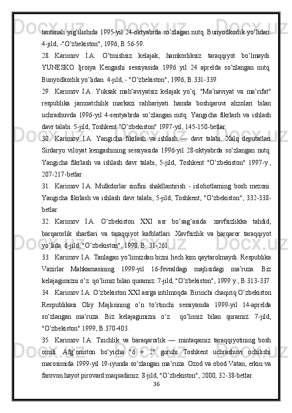 tantanali yig’ilishida 1995-yil 24-oktyabrda so’zlagan nutq. Bunyodkorlik yo’lidan.
4-jild, -"O’zbekiston", 1996, B.56-59. 
28. Karimov   I.A .   O’tmishsiz   kelajak,   hamkorliksiz   taraqqiyot   bo’lmaydi.
YUNESKO   Ijroiya   Kengashi   sessiyasida   1996   yil   24   aprelda   so’zlangan   nutq.
Bunyodkorlik yo’lidan. 4-jild, - "O’zbekiston", 1996, B.331-339.
29. Karimov   I.A .   Yuksak   mah’aviyatsiz   kelajak   yo’q.   "Ma’naviyat   va   ma’rifat"
respublika   jamoatchilik   markazi   rahbariyati   hamda   boshqaruvi   ahzolari   bilan
uchrashuvda   1996-yil   4-sentyabrda   so’zlangan   nutq.   Yangicha   fikrlash   va   ishlash
davr talabi. 5-jild, Toshkent "O’zbekiston" 1997-yil, 145-150-betlar. 
30. Karimov   I.A.   Yangicha   fikrlash   va   ishlash   —   davr   talabi.   Xalq   deputatlari
Sirdaryo   viloyat   kengashining   sessiyasida   1996-yil   28-oktyabrda   so’zlangan   nutq.
Yangicha   fikrlash   va   ishlash   davr   talabi,   5-jild,   Toshkent   "O’zbekiston"   1997-y.,
207-217-betlar. 
31. Karimov   I.A .   Mulkdorlar   sinfini   shakllantirish   -   islohotlarning   bosh   mezoni.
Yangicha fikrlash va ishlash davr talabi, 5-jild, Toshkent, "O’zbekiston", 332-338-
betlar. 
32. Karimov   I.A.   O’zbekiston      asr   bo’sag’asida:   xavfsizlikka   tahdid,
barqarorlik   shartlari   va   taraqqiyot   kafolatlari.   Xavfsizlik   va   barqaror   taraqqiyot
yo’lida. 6-jild, "O’zbekiston", 1998, B. 31-261. 
33. Karimov I.A . Tanlagan yo’limizdan bizni hech kim qaytarolmaydi. Respublika
Vazirlar   Mahkamasining   1999-yil   16-fevraldagi   majlisidagi   ma’ruza.   Biz
kelajagimizni o’z  qo’limiz bilan quramiz. 7-jild, "O’zbekiston", 1999 y., B.313-337.
34. Karimov I.A . O’zbekiston    asrga intilmoqda. Birinchi chaqiriq O’zbekiston
Respublikasi   Oliy   Majlisining   o’n   to’rtinchi   sessiyasida   1999-yil   14-aprelda
so’zlangan   ma’ruza.   Biz   kelajagimizni   o’z     qo’limiz   bilan   quramiz.   7-jild,
"O’zbekiston" 1999, B.370-403. 
35. Karimov   I.A .   Tinchlik   va   baraqarorlik   —   mintaqamiz   taraqqiyotining   bosh
omili.   Afg’oniston   bo’yicha   "6   +   2"   guruhi   Toshkent   uchrashuvi   ochilishi
marosimida 1999-yil 19-iyunda so’zlangan ma’ruza. Ozod va obod Vatan, erkin va
farovon hayot pirovard maqsadimiz. 8-jild, "O’zbekiston", 2000, 32-38-betlar.
36 