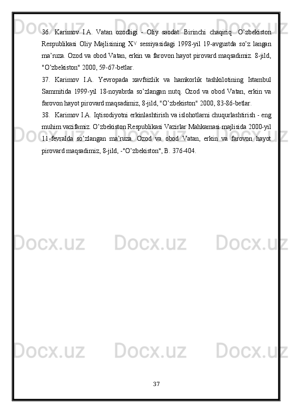 36. Karimov   I.A .   Vatan   ozodligi   -   Oliy   saodat.   Birinchi   chaqiriq     O’zbekiston
Respublikasi   Oliy   Majlisining    ۷   sessiyasidagi   1998-yil   19-avgustda   so’z   langan
ma’ruza. Ozod va obod Vatan, erkin va farovon hayot pirovard maqsadimiz. 8-jild,
"O’zbekiston" 2000, 59-67-betlar. 
37. Karimov   I.A .   Yevropada   xavfsizlik   va   hamkorlik   tashkilotining   Istambul
S ammitida   1999-yil   18-noyabrda   so’zlangan   nutq.   Ozod   va   obod   Vatan,   erkin   va
farovon hayot pirovard maqsadimiz, 8-jild, "O’zbekiston" 2000, 83-86-betlar. 
38. Karimov I.A . Iqtisodiyotni erkinlashtirish va islohotlarni chuqurlashtirish - eng
muhim vazifamiz. O’zbekiston Respublikasi Vazirlar Mahkamasi majlisida 2000-yil
11-fevralda   so’zlangan   ma’ruza.   Ozod   va   obod   Vatan,   erkin   va   farovon   hayot
pirovard maqsadimiz, 8-jild, -"O’zbekiston", B. 376-404. 
37 