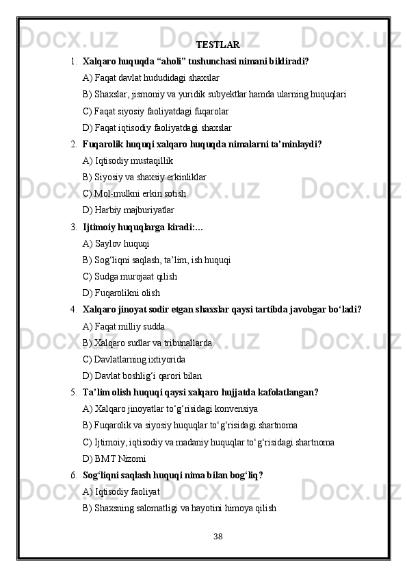 TESTLAR
1. Xalqaro huquqda “aholi” tushunchasi nimani bildiradi?
A) Faqat davlat hududidagi shaxslar
B) Shaxslar, jismoniy va yuridik subyektlar hamda ularning huquqlari 
C) Faqat siyosiy faoliyatdagi fuqarolar
D) Faqat iqtisodiy faoliyatdagi shaxslar
2. Fuqarolik huquqi xalqaro huquqda nimalarni ta’minlaydi?
A) Iqtisodiy mustaqillik
B) Siyosiy va shaxsiy erkinliklar 
C) Mol-mulkni erkin sotish
D) Harbiy majburiyatlar
3. Ijtimoiy   huquqlarga   kiradi :…
A) Saylov huquqi
B) Sog‘liqni saqlash, ta’lim, ish huquqi 
C) Sudga murojaat qilish
D) Fuqarolikni olish
4. Xalqaro jinoyat sodir etgan shaxslar qaysi tartibda javobgar bo‘ladi?
A) Faqat milliy sudda
B) Xalqaro sudlar va tribunallarda 
C) Davlatlarning ixtiyorida
D) Davlat boshlig‘i qarori bilan
5. Ta’lim olish huquqi qaysi xalqaro hujjatda kafolatlangan?
A) Xalqaro jinoyatlar to‘g‘risidagi konvensiya
B) Fuqarolik va siyosiy huquqlar to‘g‘risidagi shartnoma
C) Ijtimoiy, iqtisodiy va madaniy huquqlar to‘g‘risidagi shartnoma 
D) BMT Nizomi
6. Sog‘liqni saqlash huquqi nima bilan bog‘liq?
A) Iqtisodiy faoliyat
B) Shaxsning salomatligi va hayotini himoya qilish 
38 