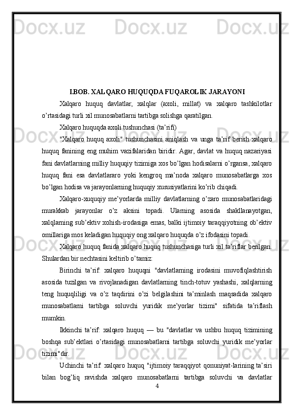 I.BOB.  XALQARO HUQUQDA FUQAROLIK JARAYONI
Xalqaro   huquq   davlatlar,   xalqlar   (axoli,   millat)   va   xalqaro   tashkilotlar
o’rtasidagi turli xil munosabatlarni tartibga solishga qaratilgan.
Xalqaro huquqda axoli tushunchasi (ta’rifi)
"Xalqaro   huquq   axoli"   tushunchasini   aniqlash   va   unga   ta’rif   berish   xalqaro
huquq fanining eng  muhim  vazifalaridan  biridir.  Agar, davlat   va  huquq nazariyasi
fani davlatlarning milliy huquqiy tizimiga xos bo’lgan hodisalarni o’rgansa, xalqaro
huquq   fani   esa   davlatlararo   yoki   kengroq   ma’noda   xalqaro   munosabatlarga   xos
bo’lgan hodisa va jarayonlarning huquqiy xususiyatlarini ko’rib chiqadi.
Xalqaro-xuquqiy   me’yorlarda   milliy   davlatlarning   o’zaro   munosabatlaridagi
murakkab   jarayonlar   o’z   aksini   topadi.   Ularning   asosida   shakllanayotgan,
xalqlarning sub’ektiv xohish-irodasiga emas, balki ijtimoiy taraqqiyotning ob’ektiv
omillariga mos keladigan huquqiy ong xalqaro huquqda o’z ifodasini topadi.
Xalqaro huquq fanida xalqaro huquq tushunchasiga turli xil ta’riflar berilgan.
Shulardan bir nechtasini keltirib o’tamiz:
Birinchi   ta’rif:   xalqaro   huquqni   "davlatlarning   irodasini   muvofiqlashtirish
asosida   tuzilgan   va   rivojlanadigan   davlatlarning   tinch-totuv   yashashi,   xalqlarning
teng   huquqliligi   va   o’z   taqdirini   o’zi   belgilashini   ta’minlash   maqsadida   xalqaro
munosabatlarni   tartibga   soluvchi   yuridik   me’yorlar   tizimi"   sifatida   ta’riflash
mumkin.
Ikkinchi   ta’rif:   xalqaro   huquq   —   bu   "davlatlar   va   ushbu   huquq   tizimining
boshqa   sub’ektlari   o’rtasidagi   munosabatlarni   tartibga   soluvchi   yuridik   me’yorlar
tizimi"dir.
Uchinchi   ta’rif:   xalqaro huquq  "ijtimoiy  taraqqiyot   qonuniyat-larining ta’siri
bilan   bog’liq   ravishda   xalqaro   munosabatlarni   tartibga   soluvchi   va   davlatlar
4 