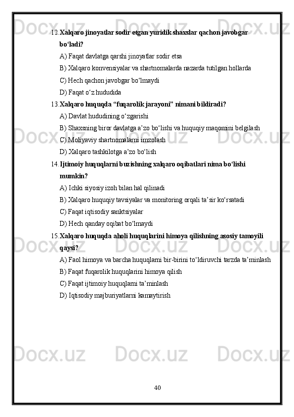 12. Xalqaro jinoyatlar sodir etgan yuridik shaxslar qachon javobgar 
bo‘ladi?
A) Faqat davlatga qarshi jinoyatlar sodir etsa
B) Xalqaro konvensiyalar va shartnomalarda nazarda tutilgan hollarda 
C) Hech qachon javobgar bo‘lmaydi
D) Faqat o‘z hududida
13. Xalqaro huquqda “fuqarolik jarayoni” nimani bildiradi?
A) Davlat hududining o‘zgarishi
B) Shaxsning biror davlatga a’zo bo‘lishi va huquqiy maqomini belgilash 
C) Moliyaviy shartnomalarni imzolash
D) Xalqaro tashkilotga a’zo bo‘lish
14. Ijtimoiy huquqlarni buzishning xalqaro oqibatlari nima bo‘lishi 
mumkin?
A) Ichki siyosiy izoh bilan hal qilinadi
B) Xalqaro huquqiy tavsiyalar va monitoring orqali ta’sir ko‘rsatadi 
C) Faqat iqtisodiy sanktsiyalar
D) Hech qanday oqibat bo‘lmaydi
15. Xalqaro   huquqda   aholi   huquqlarini   himoya   qilishning   asosiy   tamoyili  
qaysi ?
A) Faol himoya va barcha huquqlarni bir-birini to‘ldiruvchi tarzda ta’minlash 
B) Faqat fuqarolik huquqlarini himoya qilish
C) Faqat ijtimoiy huquqlarni ta’minlash
D) Iqtisodiy majburiyatlarni kamaytirish
40 