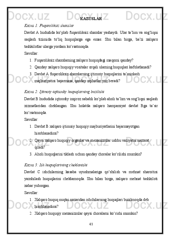 KAZUSLAR
Kazus 1: Fuqaroliksiz shaxslar
Davlat A hududida ko‘plab fuqaroliksiz shaxslar yashaydi. Ular ta’lim va sog‘liqni
saqlash   tizimida   to‘liq   huquqlarga   ega   emas.   Shu   bilan   birga,   ba’zi   xalqaro
tashkilotlar ularga yordam ko‘rsatmoqda.
Savollar:
1. Fuqaroliksiz shaxslarning xalqaro huquqdagi maqomi qanday?
2. Qanday xalqaro huquqiy vositalar orqali ularning huquqlari kafolatlanadi?
3. Davlat A fuqaroliksiz shaxslarning ijtimoiy huquqlarini ta’minlash 
majburiyatini bajarmasa, qanday oqibatlar yuz beradi?
Kazus  2:  Ijtimoiy - iqtisodiy   huquqlarning   buzilishi
Davlat B hududida iqtisodiy inqiroz sababli ko‘plab aholi ta’lim va sog‘liqni saqlash
xizmatlaridan   cheklangan.   Shu   holatda   xalqaro   hamjamiyat   davlat   Bga   ta’sir
ko‘rsatmoqda.
Savollar :
1. Davlat B xalqaro ijtimoiy huquqiy majburiyatlarini bajarmayotgan 
hisoblanadimi?
2. Qaysi xalqaro huquqiy organlar va mexanizmlar ushbu vaziyatni nazorat 
qiladi?
3. Aholi huquqlarini tiklash uchun qanday choralar ko‘rilishi mumkin?
Kazus  3:  Ish   huquqlarining   cheklanishi
Davlat   C   ishchilarning   kasaba   uyushmalariga   qo‘shilish   va   mehnat   sharoitini
yaxshilash   huquqlarini   cheklamoqda.   Shu   bilan   birga,   xalqaro   mehnat   tashkiloti
xabar yuborgan.
Savollar:
1. Xalqaro huquq nuqtai nazaridan ishchilarning huquqlari buzilmoqda deb 
hisoblanadimi?
2. Xalqaro huquqiy mexanizmlar qaysi choralarni ko‘rishi mumkin?
41 