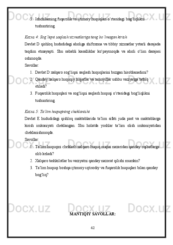 3. Ishchilarning fuqarolik va ijtimoiy huquqlari o‘rtasidagi bog‘liqlikni 
tushuntiring.
Kazus 4: Sog‘liqni saqlash xizmatlariga teng bo‘lmagan kirish
Davlat D qishloq hududidagi aholiga shifoxona va tibbiy xizmatlar yetarli darajada
taqdim   etmayapti.   Shu   sababli   kasalliklar   ko‘paymoqda   va   aholi   o‘lim   darajasi
oshmoqda.
Savollar:
1. Davlat D xalqaro sog‘liqni saqlash huquqlarini buzgan hisoblanadimi?
2. Qanday xalqaro huquqiy hujjatlar va tamoyillar ushbu vaziyatga tatbiq 
etiladi?
3. Fuqarolik huquqlari va sog‘liqni saqlash huquqi o‘rtasidagi bog‘liqlikni 
tushuntiring.
Kazus  5:  Ta ’ lim   huquqining   cheklanishi
Davlat   E   hududidagi   qishloq   maktablarida   ta’lim   sifati   juda   past   va   maktablarga
kirish   imkoniyati   cheklangan.   Shu   holatda   yoshlar   ta’lim   olish   imkoniyatidan
cheklanishmoqda.
Savollar:
1. Ta’lim huquqini cheklash xalqaro huquq nuqtai nazaridan qanday oqibatlarga 
olib keladi?
2. Xalqaro tashkilotlar bu vaziyatni qanday nazorat qilishi mumkin?
3. Ta’lim huquqi boshqa ijtimoiy-iqtisodiy va fuqarolik huquqlari bilan qanday 
bog‘liq?
MANTIQIY SAVOLLAR:
42 