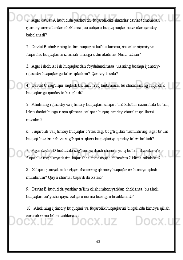 1.  Agar davlat A hududida yashovchi fuqaroliksiz shaxslar davlat tomonidan 
ijtimoiy xizmatlardan cheklansa, bu xalqaro huquq nuqtai nazaridan qanday 
baholanadi?
2.  Davlat B aholisining ta’lim huquqini kafolatlamasa, shaxslar siyosiy va 
fuqarolik huquqlarini samarali amalga oshiroladimi? Nima uchun?
3.  Agar ishchilar ish huquqlaridan foydalanolmasa, ularning boshqa ijtimoiy-
iqtisodiy huquqlariga ta’sir qiladimi? Qanday tarzda?
4.  Davlat C sog‘liqni saqlash tizimini rivojlantirmasa, bu shaxslarning fuqarolik 
huquqlariga qanday ta’sir qiladi?
5.  Aholining iqtisodiy va ijtimoiy huquqlari xalqaro tashkilotlar nazoratida bo‘lsa, 
lekin davlat bunga rioya qilmasa, xalqaro huquq qanday choralar qo‘llashi 
mumkin?
6.  Fuqarolik va ijtimoiy huquqlar o‘rtasidagi bog‘liqlikni tushuntiring: agar ta’lim 
huquqi buzilsa, ish va sog‘liqni saqlash huquqlariga qanday ta’sir bo‘ladi?
7.  Agar davlat D hududida sog‘lom yashash sharoiti yo‘q bo‘lsa, shaxslar o‘z 
fuqarolik majburiyatlarini bajarishda cheklovga uchraydimi? Nima sababdan?
8.  Xalqaro jinoyat sodir etgan shaxsning ijtimoiy huquqlarini himoya qilish 
mumkinmi? Qaysi shartlar bajarilishi kerak?
9.  Davlat E hududida yoshlar ta’lim olish imkoniyatidan cheklansa, bu aholi 
huquqlari bo‘yicha qaysi xalqaro norma buzilgan hisoblanadi?
10.  Aholining ijtimoiy huquqlari va fuqarolik huquqlarini birgalikda himoya qilish
zarurati nima bilan izohlanadi?
43 