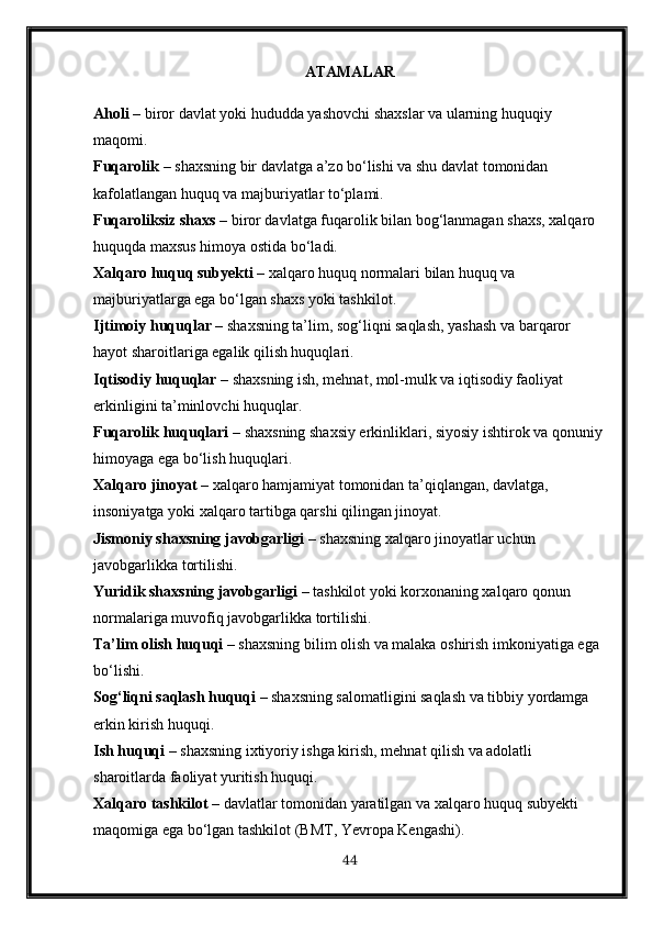 ATAMALAR
Aholi  – biror davlat yoki hududda yashovchi shaxslar va ularning huquqiy 
maqomi.
Fuqarolik  – shaxsning bir davlatga a’zo bo‘lishi va shu davlat tomonidan 
kafolatlangan huquq va majburiyatlar to‘plami.
Fuqaroliksiz shaxs  – biror davlatga fuqarolik bilan bog‘lanmagan shaxs, xalqaro 
huquqda maxsus himoya ostida bo‘ladi.
Xalqaro huquq subyekti  – xalqaro huquq normalari bilan huquq va 
majburiyatlarga ega bo‘lgan shaxs yoki tashkilot.
Ijtimoiy huquqlar  – shaxsning ta’lim, sog‘liqni saqlash, yashash va barqaror 
hayot sharoitlariga egalik qilish huquqlari.
Iqtisodiy huquqlar  – shaxsning ish, mehnat, mol-mulk va iqtisodiy faoliyat 
erkinligini ta’minlovchi huquqlar.
Fuqarolik huquqlari  – shaxsning shaxsiy erkinliklari, siyosiy ishtirok va qonuniy 
himoyaga ega bo‘lish huquqlari.
Xalqaro jinoyat  – xalqaro hamjamiyat tomonidan ta’qiqlangan, davlatga, 
insoniyatga yoki xalqaro tartibga qarshi qilingan jinoyat.
Jismoniy shaxsning javobgarligi  – shaxsning xalqaro jinoyatlar uchun 
javobgarlikka tortilishi.
Yuridik shaxsning javobgarligi  – tashkilot yoki korxonaning xalqaro qonun 
normalariga muvofiq javobgarlikka tortilishi.
Ta’lim olish huquqi  – shaxsning bilim olish va malaka oshirish imkoniyatiga ega 
bo‘lishi.
Sog‘liqni saqlash huquqi  – shaxsning salomatligini saqlash va tibbiy yordamga 
erkin kirish huquqi.
Ish huquqi  – shaxsning ixtiyoriy ishga kirish, mehnat qilish va adolatli 
sharoitlarda faoliyat yuritish huquqi.
Xalqaro tashkilot  – davlatlar tomonidan yaratilgan va xalqaro huquq subyekti 
maqomiga ega bo‘lgan tashkilot (BMT, Yevropa Kengashi).
44 