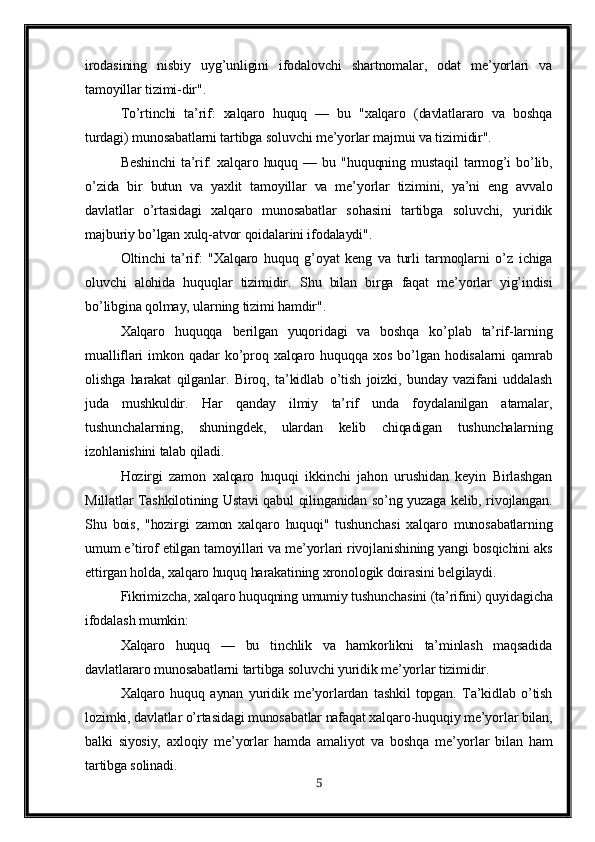 irodasining   nisbiy   uyg’unligini   ifodalovchi   shartnomalar,   odat   me’yorlari   va
tamoyillar tizimi-dir".
To’rtinchi   ta’rif:   xalqaro   huquq   —   bu   "xalqaro   (davlatlararo   va   boshqa
turdagi) munosabatlarni tartibga soluvchi me’yorlar majmui va tizimidir".
Beshinchi   ta’rif:   xalqaro   huquq   —   bu   "huquqning   mustaqil   tarmog’i   bo’lib,
o’zida   bir   butun   va   yaxlit   tamoyillar   va   me’yorlar   tizimini,   ya’ni   eng   avvalo
davlatlar   o’rtasidagi   xalqaro   munosabatlar   sohasini   tartibga   soluvchi,   yuridik
majburiy bo’lgan xulq-atvor qoidalarini ifodalaydi".
Oltinchi   ta’rif:   "Xalqaro   huquq   g’oyat   keng   va   turli   tarmoqlarni   o’z   ichiga
oluvchi   alohida   huquqlar   tizimidir.   S h u   bilan   birga   faqat   me’yorlar   yig’indisi
bo’libgina qolmay, ularning tizimi hamdir".
Xalqaro   huquqqa   berilgan   yuqoridagi   va   boshqa   ko’plab   ta’rif-larning
mualliflari   imkon   qadar   ko’proq   xalqaro   huquqqa   xos   bo’lgan   hodisalarni   qamrab
olishga   harakat   qilganlar.   Biroq,   ta’kidlab   o’tish   joizki,   bunday   vazifani   uddalash
juda   mushkuldir.   Har   qanday   ilmiy   ta’rif   unda   foydalanilgan   atamalar,
tushunchalarning,   shuningdek,   ulardan   kelib   chiqadigan   tushunchalarning
izohlanishini talab qiladi.
Hozirgi   zamon   xalqaro   huquqi   ikkinchi   jahon   urushidan   keyin   Birlashgan
Millatlar Tashkilotining Ustavi qabul qilinganidan so’ng yuzaga kelib, rivojlangan.
Shu   bois,   "hozirgi   zamon   xalqaro   huquqi"   tushunchasi   xalqaro   munosabatlarning
umum e’tirof etilgan tamoyillari va me’yorlari rivojlanishining yangi bosqichini aks
ettirgan holda, xalqaro huquq harakatining xronologik doirasini belgilaydi.
Fikrimizcha, xalqaro huquqning umumiy tushunchasini (ta’rifini) quyidagicha
ifodalash mumkin:
Xalqaro   huquq   —   bu   tinchlik   va   hamkorlikni   ta’minlash   maqsadida
davlatlararo munosabatlarni tartibga soluvchi yuridik me’yorlar tizimidir.
Xalqaro   huquq   aynan   yuridik   me’yorlardan   tashkil   topgan.   Ta’kidlab   o’tish
lozimki, davlatlar o’rtasidagi munosabatlar nafaqat xalqaro-huquqiy me’yorlar bilan,
balki   siyosiy,   axloqiy   me’yorlar   hamda   amaliyot   va   boshqa   me’yorlar   bilan   ham
tartibga solinadi.
5 