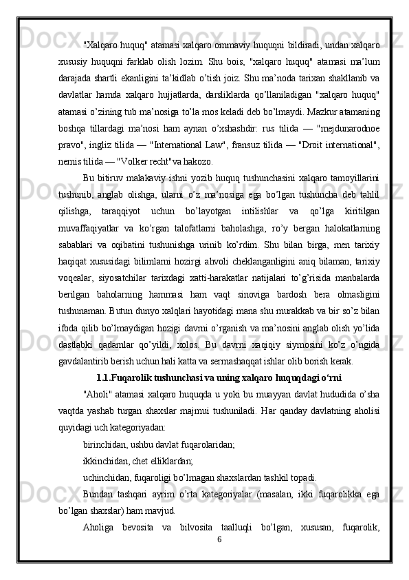 "Xalqaro huquq" atamasi xalqaro ommaviy huquqni bildiradi, undan xalqaro
xususiy   huquqni   farklab   olish   lozim.   Shu   bois,   "xalqaro   huquq"   atamasi   ma’lum
darajada shartli  ekanligini  ta’kidlab  o’tish  joiz.  Shu ma’noda tarixan shakllanib  va
davlatlar   hamda   xalqaro   hujjatlarda,   darsliklarda   qo’llaniladigan   "xalqaro   huquq"
atamasi o’zining tub ma’nosiga to’la mos keladi deb bo’lmaydi. Mazkur atamani n g
boshqa   tillardagi   ma’nosi   ham   aynan   o’xshashdir:   rus   tilida   —   "mejdunarodnoe
pravo", ingliz tilida — "International Law", fransuz tilida — "Droit international",
nemis tilida — "Volker recht"va hakozo.
Bu   bitiruv   malakaviy   ishni   yozib   huquq   tushunchasini   xalqaro   tamoyillarini
tushunib,   anglab   olishga,   ularni   o’z   ma’nosiga   ega   bo’lgan   tushuncha   deb   tahlil
qilishga,   taraqqiyot   uchun   bo’layotgan   intilishlar   va   qo’lga   kiritilgan
muvaffaqiyatlar   va   ko’rgan   talofatlarni   baholashga,   ro’y   bergan   halokatlarning
sabablari   va   oqibatini   tushunishga   urinib   ko’rdim.   Shu   bilan   birga,   men   tarixiy
haqiqat   xususidagi   bilimlarni   hozirgi   ahvoli   cheklanganligini   aniq   bilaman,   tarixiy
voqealar,   siyosatchilar   tarixdagi   xatti-harakatlar   natijalari   to’g’risida   manbalarda
berilgan   baholarning   hammasi   ham   vaqt   sinoviga   bardosh   bera   olmasligini
tushunaman. Butun dunyo xalqlari hayotidagi mana shu murakkab va bir so’z bilan
ifoda qilib bo’lmaydigan hozigi davrni o’rganish va ma’nosini anglab olish yo’lida
dastlabki   qadamlar   qo’yildi,   xolos.   Bu   davrni   xaqiqiy   siymosini   ko’z   o’ngida
gavdalantirib berish uchun hali katta va sermashaqqat ishlar olib borish kerak.   
1.1.Fuqarolik tushunchasi va uning xalqaro huquqdagi o‘rni
"Aholi" atamasi  xalqaro huquqda u yoki bu muayyan davlat hududida o’sha
vaqtda   yashab   turgan   shaxslar   majmui   tushuniladi.   H ar   q anday   davlatning   a h olisi
q uyidagi uch kategoriyadan:
birinchidan, ushbu davlat fu q arolaridan;
ikkinchidan, chet elliklardan;
uchinchidan, fu q aroligi b o’ lmagan shaxslardan tashkil to p adi.
Bundan   tashqari   ayrim   o’rta   kategoriyalar   (masalan,   ikki   fuqarolikka   ega
bo’lgan shaxslar)  h am mavjud.
Aholiga   bevosita   va   bilvosita   taalluqli   bo’lgan,   xususan,   fuqarolik,
6 