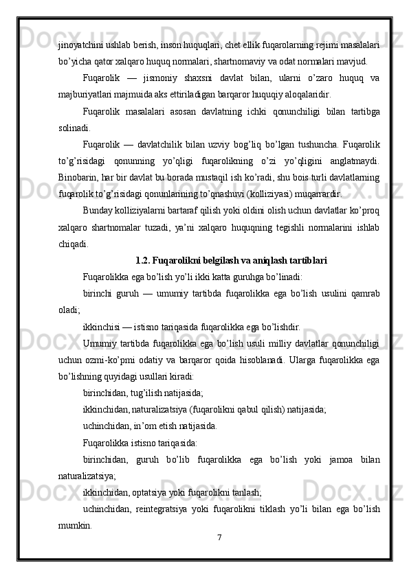 jinoyatchini ushlab berish, inson huquqlari, chet ellik fuqarolarning rejimi masalalari
bo’yicha qator xalqaro huquq normalari, shartnomaviy va odat normalari mavjud.
Fuqarolik   —   jismoniy   shaxsni   davlat   bilan,   ularni   o’zaro   huquq   va
majburiyatlari majmuida aks ettiriladigan barqaror huquqiy aloqalaridir.
Fu q arolik   masalalari   asosan   davlatning   ichki   q onunchiligi   bilan   tartibga
solinadi.
Fu q arolik   —   davlatchilik   bilan   uzviy   bo g’ li q   b o’ lgan   tushuncha.   Fuqarolik
to’g’risidagi   qonunning   yo’qligi   fuqarolikning   o’zi   yo’qligini   anglatmaydi.
Binobarin, har bir davlat bu borada mustaqil ish ko’radi, shu bois turli davlatlarning
fuqarolik to’g’risidagi qonunlarining to’qnashuvi (kolliziyasi) muqarrardir.
Bunday kolliziyalarni bartaraf qilish yoki oldini olish uchun davlatlar ko’proq
xalqaro   shartnomalar   tuzadi,   ya’ni   xalqaro   huquqning   tegishli   normalarini   ishlab
chiqadi.
1.2. Fuqarolikni belgilash va aniqlash tartiblari
Fuqarolikka ega bo’lish yo’li ikki katta guruhga bo’linadi: 
birinchi   guruh   —   umumiy   tartibda   fuqarolikka   ega   bo’lish   usulini   qamrab
oladi; 
ikkinchisi — istisno tariqasida fuqarolikka ega bo’lishdir.
Umumiy   tartibda   fuqarolikka   ega   bo’lish   usuli   milliy   davlatlar   qonunchiligi
uchun   ozmi-ko’pmi   odatiy   va   barqaror   qoida   hisoblanadi.   Ularga   fuqarolikka   ega
bo’lishning quyidagi usullari kiradi:
birinchidan, tug’ilish natijasida;
ikkinchidan, naturalizatsiya (fu q arolikni  q abul  q ilish) natijasida;
uchinchidan, in ’ om etish natijasida.
Fu q arolikka istisno tari q asida:
birinchidan,   guru h   b o’ lib   fu q arolikka   ega   b o’ lish   yoki   jamoa   bilan
naturalizatsiya;
ikkinchidan, o p tatsiya yoki fu q arolikni tanlash;
uchinchidan,   reintegratsiya   yoki   fu q arolikni   tiklash   y o’ li   bilan   ega   b o’ lish
mumkin.
7 