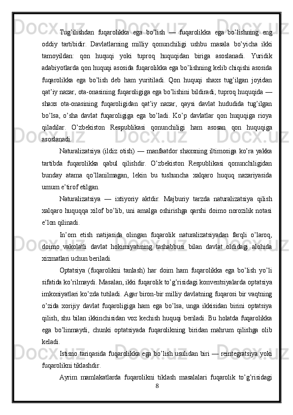 Tu g’ ilishdan   fu q arolikka   ega   b o’ lish   —   fu q arolikka   ega   b o’ lishning   eng
oddiy   tartibidir.   Davlatlarning   milliy   qonunchiligi   ushbu   masala   bo’yicha   ikki
tamoyildan:   qon   huquqi   yoki   tuproq   huquqidan   biriga   asoslanadi.   Yuridik
adabiyotlarda qon huquqi asosida fuqarolikka ega bo’lishning kelib chiqishi asosida
fuqarolikka   ega   bo’lish   deb   ham   yuritiladi.   Qon   huquqi   shaxs   tug’ilgan   joyidan
qat’iy nazar, ota-onasining fuqaroligiga ega bo’lishini bildiradi; tuproq huquqida —
shaxs   ota-onasining   fuqaroligidan   qat’iy   nazar,   qaysi   davlat   hududida   tug’ilgan
bo’lsa,   o’sha   davlat   fuqaroligiga   ega   bo’ladi.   Ko’p   davlatlar   qon   huquqiga   rioya
qiladilar.   O’zbekiston   Res p ublikasi   qonunchiligi   ham   asosan   qon   huquqiga
asoslanadi.
Naturalizatsiya (ildiz otish)  — manfaatdor  shaxsning  iltimosiga  ko’ra yakka
tartibda   fuqarolikka   qabul   qilishdir.   O’zbekiston   Respublikasi   qonunchiligidan
bunday   atama   qo’llanilmagan,   lekin   bu   tushuncha   xalqaro   huquq   nazariyasida
umum e’tirof etilgan. 
Naturalizatsiya   —   ixtiyoriy   aktdir.   Majburiy   tarzda   naturalizatsiya   qilish
xalqaro  huquqqa  xilof  bo’lib,  uni   amalga  oshirishga  qarshi   doimo  norozilik  notasi
e’lon qilinadi.
In’om   etish   natijasida   olingan   fuqarolik   naturalizatsiyadan   farqli   o’laroq,
doimo   vakolatli   davlat   hokimiyatining   tashabbusi   bilan   davlat   oldidagi   alohida
xizmatlari uchun beriladi.
Optatsiya   (fuqarolikni   tanlash)   har   doim   ham   fuqarolikka   ega   bo’lish   yo’li
sifatida ko’rilmaydi. Masalan, ikki fuqarolik to’g’risidagi konventsiyalarda o p tatsiya
imkoniyatlari ko’zda tutiladi. Agar biron-bir milliy davlatning fuqarosi bir vaqtning
o’zida   xorijiy   davlat   fuqaroligiga   ham   ega   bo’lsa,   unga   ikkisidan   birini   optatsiya
qilish, shu bilan ikkinchisidan voz kechish huquqi beriladi. Bu holatda fuqarolikka
ega   bo’linmaydi,   chunki   optatsiyada   fuqarolikning   biridan   mahrum   qilishga   olib
keladi.
Istisno tari q asida fu q arolikka ega b o’ lish usulidan biri — reintegratsiya yoki
fu q arolikni tiklashdir.
Ayrim   mamlakatlarda   fuqarolikni   tiklash   masalalari   fuqarolik   to’g’risidagi
8 