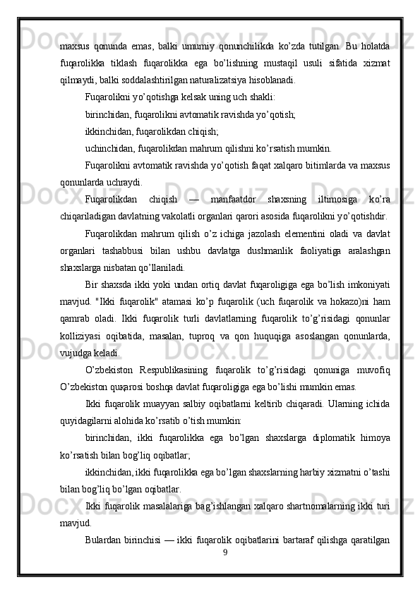 maxsus   qonunda   emas,   balki   umumiy   qonunchilikda   ko’zda   tutilgan.   Bu   holatda
fuqarolikka   tiklash   fuqarolikka   ega   bo’lishning   mustaqil   usuli   sifatida   xizmat
qilmaydi, balki soddalashtirilgan naturalizatsiya hisoblanadi.
Fu q arolikni y o’q otishga kelsak uning uch shakli:
birinchidan, fu q arolikni avtomatik ravishda y o’q otish;
ikkinchidan, fu q arolikdan chi q ish;
uchi n chidan, fu q arolikdan ma h rum  q ilishni k o’ rsatish mumkin.
Fu q arolikni avtomatik ravishda y o’q otish fa q at xal q aro bitimlarda va maxsus
q onunlarda uchraydi.
Fu q arolikdan   chi q ish   —   manfaatdor   shaxsning   iltimosiga   k o’ ra
chi q ariladigan davlatning vakolatli organlari  q arori asosida fu q arolikni y o’q otishdir.
Fu q arolikdan   ma h rum   q ilish   o’ z   ichiga   jazolash   elementini   oladi   va   davlat
organlari   tashabbusi   bilan   ushbu   davlatga   dushmanlik   faoliyatiga   aralashgan
shaxslarga nisbatan  qo’ llaniladi.
Bir shaxsda ikki yoki undan ortiq davlat fuqaroligiga ega bo’lish imkoniyati
mavjud.   "Ikki   fuqarolik"   atamasi   ko’p   fuqarolik   (uch   fuqarolik   va   hokazo)ni   ham
qamrab   oladi.   Ikki   fuqarolik   turli   davlatlarning   fuqarolik   to’g’risidagi   qonunlar
kolliziyasi   oqibatida,   masalan,   tuproq   va   qon   huquqiga   asoslangan   qonunlarda,
vujudga keladi.
O’zbekiston   Respublikasining   fuqarolik   to’g’risidagi   qonuniga   muvofiq
O’zbekiston quқarosi boshqa davlat fuqaroligiga ega bo’lishi mumkin emas.
Ikki  fuqarolik muayyan salbiy oqibatlarni keltirib chiqaradi. Ularning ichida
q uyidagilarni alo h ida k o’ rsatib  o’ tish mumkin:
birinchidan,   ikki   fuqarolikka   ega   bo’lgan   shaxslarga   di p lomatik   himoya
ko’rsatish bilan bog’liq oqibatlar;
ikkinchidan, ikki fuqarolikka ega bo’lgan shaxslarning harbiy xizmatni o’tashi
bilan bog’liq bo’lgan oqibatlar.
Ikki fu q arolik masalalariga ba g’ ishlangan xal q aro shartnomalarning ikki turi
mavjud.
Bulardan birinchisi  — ikki fuqarolik oqibatlarini  bartaraf qilishga  qaratilgan
9 
