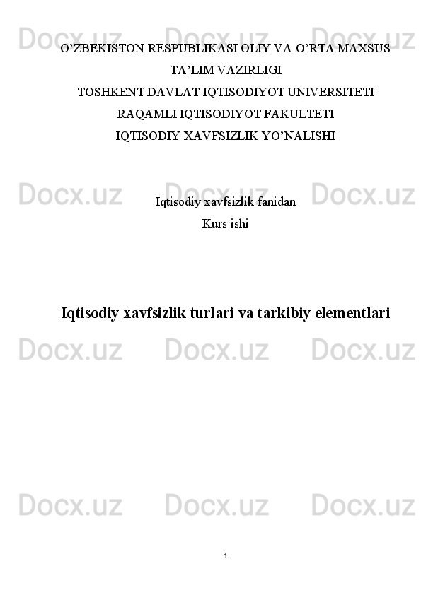 O’ZBEKISTON RESPUBLIKASI OLIY VA O’RTA MAXSUS
TA’LIM VAZIRLIGI
TOSHKENT DAVLAT IQTISODIYOT UNIVERSITETI
RAQAMLI IQTISODIYOT FAKULTETI
IQTISODIY XAVFSIZLIK YO’NALISHI
Iqtisodiy xavfsizlik fanidan
Kurs ishi
Iqtisodiy xavfsizlik turlari va tarkibiy elementlari
1 