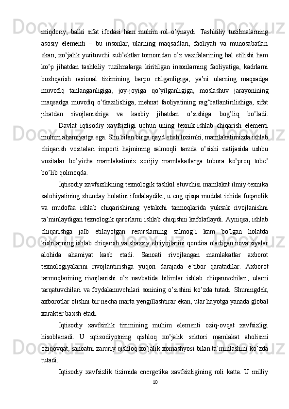 miqdoriy,   balki   sifat   ifodasi   ham   muhim   rol   o’ynaydi.   Tashkiliy   tuzilmalarning
asosiy   elementi   –   bu   insonlar,   ularning   maqsadlari,   faoliyati   va   munosabatlari
ekan,   xo’jalik   yurituvchi   sub’ektlar   tomonidan   o’z   vazifalarining   hal   etilishi   ham
ko’p   jihatdan   tashkiliy   tuzilmalarga   kiritilgan   insonlarning   faoliyatiga,   kadrlarni
boshqarish   rasional   tizimining   barpo   etilganligiga,   ya’ni   ularning   maqsadga
muvofiq   tanlanganligiga,   joy-joyiga   qo’yilganligiga,   moslashuv   jarayonining
maqsadga   muvofiq   o’tkazilishiga,   mehnat   faoliyatining   rag’batlantirilishiga,   sifat
jihatdan   rivojlanishiga   va   kasbiy   jihatdan   o’sishiga   bog’liq   bo’ladi.
  Davlat   iqtisodiy   xavfsizligi   uchun   uning   texnik-ishlab   chiqarish   elementi
muhim ahamiyatga ega. Shu bilan birga qayd etish lozimki, mamlakatimizda ishlab
chiqarish   vositalari   importi   hajmining   salmoqli   tarzda   o’sishi   natijasida   ushbu
vositalar   bo’yicha   mamlakatimiz   xorijiy   mamlakatlarga   tobora   ko’proq   tobe’
bo’lib qolmoqda.
  Iqtisodiy xavfsizlikning texnologik tashkil etuvchisi mamlakat ilmiy-texnika
salohiyatining shunday holatini ifodalaydiki, u eng qisqa  muddat  ichida fuqarolik
va   mudofaa   ishlab   chiqarishining   yetakchi   tarmoqlarida   yuksak   rivojlanishni
ta’minlaydigan texnologik qarorlarni ishlab chiqishni kafolatlaydi. Ayniqsa, ishlab
chiqarishga   jalb   etilayotgan   resurslarning   salmog’i   kam   bo’lgan   holatda
kishilarning ishlab chiqarish va shaxsiy ehtiyojlarini qondira oladigan novatsiyalar
alohida   ahamiyat   kasb   etadi.   Sanoati   rivojlangan   mamlakatlar   axborot
texnologiyalarini   rivojlantirishga   yuqori   darajada   e’tibor   qaratadilar.   Axborot
tarmoqlarining   rivojlanishi   o’z   navbatida   bilimlar   ishlab   chiqaruvchilari,   ularni
tarqatuvchilari  va foydalanuvchilari sonining o’sishini  ko’zda tutadi. Shuningdek,
axborotlar olishni bir necha marta yengillashtirar ekan, ular hayotga yanada global
xarakter baxsh etadi.
  Iqtisodiy   xavfsizlik   tizimining   muhim   elementi   oziq-ovqat   xavfsizligi
hisoblanadi.   U   iqtisodiyotning   qishloq   xo’jalik   sektori   mamlakat   aholisini
oziqovqat, sanoatni zaruriy qishloq xo’jalik xomashyosi bilan ta’minlashini ko’zda
tutadi.
  Iqtisodiy   xavfsizlik   tizimida   energetika   xavfsizligining   roli   katta.   U   milliy
10