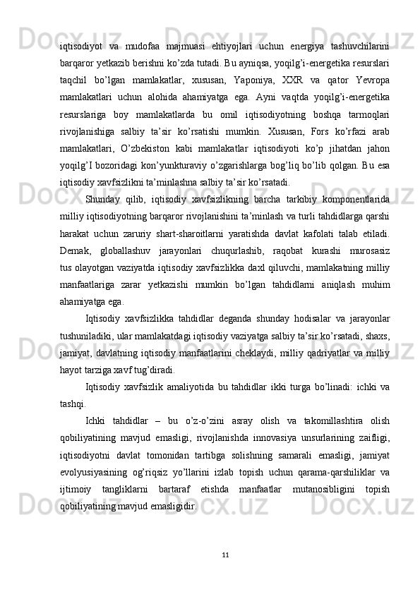 iqtisodiyot   va   mudofaa   majmuasi   ehtiyojlari   uchun   energiya   tashuvchilarini
barqaror yetkazib berishni ko’zda tutadi. Bu ayniqsa, yoqilg’i-energetika resurslari
taqchil   bo’lgan   mamlakatlar,   xususan,   Yaponiya,   XXR   va   qator   Yevropa
mamlakatlari   uchun   alohida   ahamiyatga   ega.   Ayni   vaqtda   yoqilg’i-energetika
resurslariga   boy   mamlakatlarda   bu   omil   iqtisodiyotning   boshqa   tarmoqlari
rivojlanishiga   salbiy   ta’sir   ko’rsatishi   mumkin.   Xususan,   Fors   ko’rfazi   arab
mamlakatlari,   O’zbekiston   kabi   mamlakatlar   iqtisodiyoti   ko’p   jihatdan   jahon
yoqilg’I  bozoridagi   kon’yunkturaviy o’zgarishlarga bog’liq bo’lib qolgan.  Bu  esa
iqtisodiy xavfsizlikni ta’minlashna salbiy ta’sir ko’rsatadi.
  Shunday   qilib,   iqtisodiy   xavfsizlikning   barcha   tarkibiy   komponentlarida
milliy iqtisodiyotning barqaror rivojlanishini ta’minlash va turli tahdidlarga qarshi
harakat   uchun   zaruriy   shart-sharoitlarni   yaratishda   davlat   kafolati   talab   etiladi.
Demak,   globallashuv   jarayonlari   chuqurlashib,   raqobat   kurashi   murosasiz
tus olayotgan vaziyatda iqtisodiy xavfsizlikka daxl qiluvchi, mamlakatning milliy
manfaatlariga   zarar   yetkazishi   mumkin   bo’lgan   tahdidlarni   aniqlash   muhim
ahamiyatga ega.
  Iqtisodiy   xavfsizlikka   tahdidlar   deganda   shunday   hodisalar   va   jarayonlar
tushuniladiki, ular mamlakatdagi iqtisodiy vaziyatga salbiy ta’sir ko’rsatadi, shaxs,
jamiyat,   davlatning   iqtisodiy   manfaatlarini   cheklaydi,   milliy   qadriyatlar   va   milliy
hayot tarziga xavf tug’diradi.
  Iqtisodiy   xavfsizlik   amaliyotida   bu   tahdidlar   ikki   turga   bo’linadi:   ichki   va
tashqi.
  Ichki   tahdidlar   –   bu   o’z-o’zini   asray   olish   va   takomillashtira   olish
qobiliyatining   mavjud   emasligi,   rivojlanishda   innovasiya   unsurlarining   zaifligi,
iqtisodiyotni   davlat   tomonidan   tartibga   solishning   samarali   emasligi,   jamiyat
evolyusiyasining   og’riqsiz   yo’llarini   izlab   topish   uchun   qarama-qarshiliklar   va
ijtimoiy   tangliklarni   bartaraf   etishda   manfaatlar   mutanosibligini   topish
qobiliyatining mavjud emasligidir.
11 