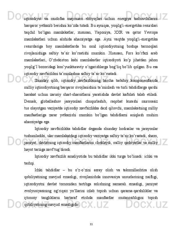 iqtisodiyot   va   mudofaa   majmuasi   ehtiyojlari   uchun   energiya   tashuvchilarini
barqaror yetkazib berishni ko’zda tutadi. Bu ayniqsa, yoqilg’i-energetika resurslari
taqchil   bo’lgan   mamlakatlar,   xususan,   Yaponiya,   XXR   va   qator   Yevropa
mamlakatlari   uchun   alohida   ahamiyatga   ega.   Ayni   vaqtda   yoqilg’i-energetika
resurslariga   boy   mamlakatlarda   bu   omil   iqtisodiyotning   boshqa   tarmoqlari
rivojlanishiga   salbiy   ta’sir   ko’rsatishi   mumkin.   Xususan,   Fors   ko’rfazi   arab
mamlakatlari,   O’zbekiston   kabi   mamlakatlar   iqtisodiyoti   ko’p   jihatdan   jahon
yoqilg’I  bozoridagi   kon’yunkturaviy o’zgarishlarga bog’liq bo’lib qolgan.  Bu  esa
iqtisodiy xavfsizlikni ta’minlashna salbiy ta’sir ko’rsatadi.
  Shunday   qilib,   iqtisodiy   xavfsizlikning   barcha   tarkibiy   komponentlarida
milliy iqtisodiyotning barqaror rivojlanishini ta’minlash va turli tahdidlarga qarshi
harakat   uchun   zaruriy   shart-sharoitlarni   yaratishda   davlat   kafolati   talab   etiladi.
Demak,   globallashuv   jarayonlari   chuqurlashib,   raqobat   kurashi   murosasiz
tus olayotgan vaziyatda iqtisodiy xavfsizlikka daxl qiluvchi, mamlakatning milliy
manfaatlariga   zarar   yetkazishi   mumkin   bo’lgan   tahdidlarni   aniqlash   muhim
ahamiyatga ega.
  Iqtisodiy   xavfsizlikka   tahdidlar   deganda   shunday   hodisalar   va   jarayonlar
tushuniladiki, ular mamlakatdagi iqtisodiy vaziyatga salbiy ta’sir ko’rsatadi, shaxs,
jamiyat,   davlatning   iqtisodiy   manfaatlarini   cheklaydi,   milliy   qadriyatlar   va   milliy
hayot tarziga xavf tug’diradi.
  Iqtisodiy   xavfsizlik   amaliyotida   bu   tahdidlar   ikki   turga   bo’linadi:   ichki   va
tashqi.
  Ichki   tahdidlar   –   bu   o’z-o’zini   asray   olish   va   takomillashtira   olish
qobiliyatining   mavjud   emasligi,   rivojlanishda   innovasiya   unsurlarining   zaifligi,
iqtisodiyotni   davlat   tomonidan   tartibga   solishning   samarali   emasligi,   jamiyat
evolyusiyasining   og’riqsiz   yo’llarini   izlab   topish   uchun   qarama-qarshiliklar   va
ijtimoiy   tangliklarni   bartaraf   etishda   manfaatlar   mutanosibligini   topish
qobiliyatining mavjud emasligidir.
11