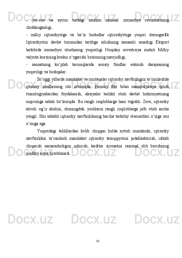 -   yer-suv   va   ayrim   turdagi   muhim   mineral   xomashyo   resurslarining
cheklanganligi;
-   milliy   iqtisodiyotga   va   ba’zi   hududlar   iqtisodiyotiga   yuqori   demografik
Iqtisodiyotni   davlat   tomonidan   tartibga   solishning   samarali   emasligi   Eksport
tarkibida   xomashyo   ulushining   yuqoriligi   Noqulay   investisiya   muhiti   Milliy
valyuta kursining keskin o‘zgarishi bosimning mavjudligi;
-   sanoatning   ko’plab   tarmoqlarida   asosiy   fondlar   eskirish   darajasining
yuqoriligi va boshqalar.
  So’nggi yillarda mamlakat va mintaqalar iqtisodiy xavfsizligini ta’minlashda
ijtimoiy   omillarning   roli   ortmoqda.   Ijtimoiy   fikr   bilan   manipulyasiya   qilish
texnologiyalaridan   foydalanish,   aksiyalar   tashkil   etish   davlat   hokimiyatining
inqiroziga   sabab   bo’lmoqda.   Bu   rangli   inqiloblarga   ham   tegishli.   Zero,   iqtisodiy
ahvoli   og’ir   aholini,   shuningdek,   yoshlarni   rangli   inqiloblarga   jalb   etish   ancha
yengil. Shu sababli iqtisodiy xavfsizlikning barcha tarkibiy elementlari o’ziga xos
o’ringa ega.
  Yuqoridagi   tahlillardan   kelib   chiqqan   holda   aytish   mumkinki,   iqtisodiy
xavfsizlikni   ta’minlash   mamlakat   iqtisodiy   taraqqiyotini   jadallashtirish,   ishlab
chiqarish   samaradorligini   oshirish,   kadrlar   siyosatini   rasional   olib   borishning
moddiy asosi hisoblanadi.
13 