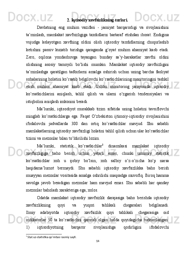 2.   Iqtisodiy xavfsizlikning turlari.
Davlatning   eng   muhim   vazifasi   -   jamiyat   barqarorligi   va   rivojlanishini
ta’minlash,   mamlakat   xavfsizligiga   taxdidlarni   bartaraf   etishdan   iborat.   Endigina
vujudga   kelayotgan   xavfning   oldini   olish   iqtisodiy   taxdidlarning   chuqurlashib
ketishini   passiv   kuzatib   turishga   qaraganda   g’oyat   muhim   ahamiyat   kasb   etadi.
Zero,   oqilona   yondashuvga   tayangan   bunday   sa’y-harakatlar   xavfni   oldini
olishning   asosiy   tamoyili   bo’lishi   mumkin.   Mamlakat   iqtisodiy   xavfsizligini
ta’minlashga   qaratilgan   tadbirlarni   amalga   oshirish   uchun   uning   barcha   faoliyat
sohalarining holatini ko’rsatib belgilovchi ko’rsatkichlarining monitoringini tashkil
etish   muhim   ahamiyat   kasb   etadi.   Ushbu   monitoring   jarayonida   iqtisodiy
ko’rsatkichlarini   aniqlash,   tahlil   qilish   va   ularni   o’zgarish   tendensiyalari   va
istiqbolini aniqlash imkonini beradi.
  Ma’lumki,   iqtisodiyot   murakkab   tizim   sifatida   uning   holatini   tavsiflovchi
minglab   ko’rsatkichlarga   ega.   Faqat   O’zbekiston   ijtimoiy-iqtisodiy   rivojlanishini
ifodalovchi   jadvallarda   300   dan   ortiq   ko’rsatkichlar   mavjud.   Shu   sababli
mamlakatlarning iqtisodiy xavfsizligi holatini tahlil qilish uchun ular ko’rsatkichlar
tizimi va mezonlar bilan to’ldirilishi lozim.
  Ma’lumki,   statistik   ko’rsatkichlar 3
  dinamikasi   mamlakat   iqtisodiy
xavfsizligiga   baho   berish   uchun   yetarli   emas,   chunki   umumiy   statistik
ko’rsatkichlar   xoh   u   ijobiy   bo’lsin,   xoh   salbiy   o’z-o’zicha   ko’p   narsa
haqidama’lumot   bermaydi.   Shu   sababli   iqtisodiy   xavfsizlikka   baho   berish
muayyan mezonlar vositasida amalga oshrilishi maqsadga muvofiq. Biroq hamma
savolga   javob   beradigan   mezonlar   ham   mavjud   emas.   Shu   sababli   har   qanday
mezonlar baholash xarakteriga ega, xolos.
  Odatda   mamlakat   iqtisodiy   xavfsizlik   darajasiga   baho   berishda   iqtisodiy
xavfsizlikning   quyi   va   yuqori   tahlikali   chegaralari   belgilanadi.
Ilmiy   adabiyotda   iqtisodiy   xavfsizlik   quyi   tahlikali   chegarasiga   oid
indikatorlar   50   ta   ko’rsatkichni   qamrab   olgan   holda   quyidagicha   turkumlangan:
1)   iqtisodiyotning   barqaror   rivojlanishga   qodirligini   ifodalovchi
3
 Stat.uz-statistika qo’mitasi rasmiy sayti.
14
