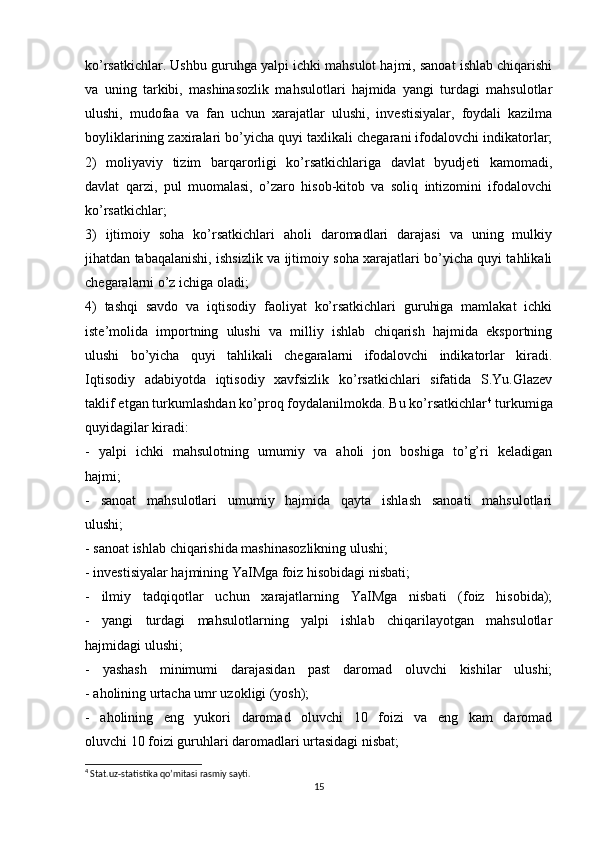 ko’rsatkichlar. Ushbu guruhga yalpi ichki mahsulot hajmi, sanoat ishlab chiqarishi
va   uning   tarkibi,   mashinasozlik   mahsulotlari   hajmida   yangi   turdagi   mahsulotlar
ulushi,   mudofaa   va   fan   uchun   xarajatlar   ulushi,   investisiyalar,   foydali   kazilma
boyliklarining zaxiralari bo’yicha quyi taxlikali chegarani ifodalovchi indikatorlar;
2)   moliyaviy   tizim   barqarorligi   ko’rsatkichlariga   davlat   byudjeti   kamomadi,
davlat   qarzi,   pul   muomalasi,   o’zaro   hisob-kitob   va   soliq   intizomini   ifodalovchi
ko’rsatkichlar;
3)   ijtimoiy   soha   ko’rsatkichlari   aholi   daromadlari   darajasi   va   uning   mulkiy
jihatdan tabaqalanishi, ishsizlik va ijtimoiy soha xarajatlari bo’yicha quyi tahlikali
chegaralarni o’z ichiga oladi;
4)   tashqi   savdo   va   iqtisodiy   faoliyat   ko’rsatkichlari   guruhiga   mamlakat   ichki
iste’molida   importning   ulushi   va   milliy   ishlab   chiqarish   hajmida   eksportning
ulushi   bo’yicha   quyi   tahlikali   chegaralarni   ifodalovchi   indikatorlar   kiradi.
Iqtisodiy   adabiyotda   iqtisodiy   xavfsizlik   ko’rsatkichlari   sifatida   S.Yu.Glazev
taklif etgan turkumlashdan ko’proq foydalanilmokda. Bu ko’rsatkichlar 4
 turkumiga
quyidagilar kiradi:
-   yalpi   ichki   mahsulotning   umumiy   va   aholi   jon   boshiga   to’g’ri   keladigan
hajmi;
-   sanoat   mahsulotlari   umumiy   hajmida   qayta   ishlash   sanoati   mahsulotlari
ulushi;
- sanoat ishlab chiqarishida mashinasozlikning ulushi;
- investisiyalar hajmining YaIMga foiz hisobidagi nisbati;
-   ilmiy   tadqiqotlar   uchun   xarajatlarning   YaIMga   nisbati   (foiz   hisobida);
-   yangi   turdagi   mahsulotlarning   yalpi   ishlab   chiqarilayotgan   mahsulotlar
hajmidagi ulushi;
-   yashash   minimumi   darajasidan   past   daromad   oluvchi   kishilar   ulushi;
- aholining urtacha umr uzokligi (yosh);
-   aholining   eng   yukori   daromad   oluvchi   10   foizi   va   eng   kam   daromad
oluvchi 10 foizi guruhlari daromadlari urtasidagi nisbat;
4
 Stat.uz-statistika qo’mitasi rasmiy sayti.
15 