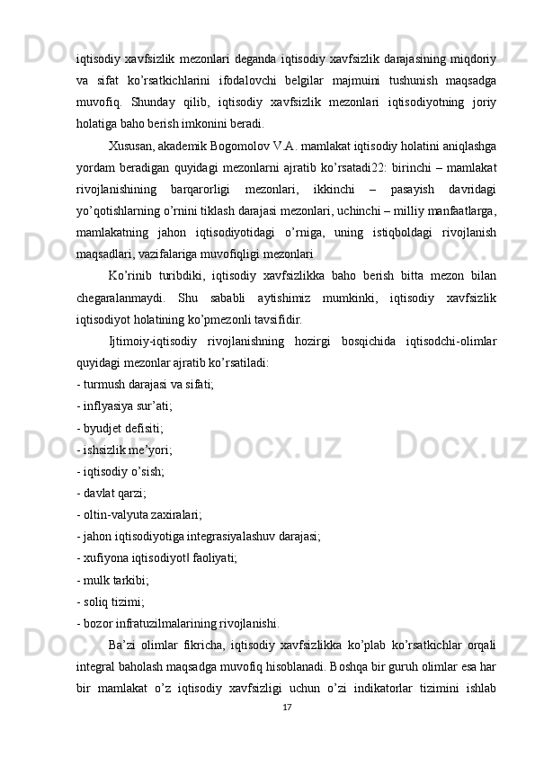 iqtisodiy   xavfsizlik   mezonlari   deganda   iqtisodiy   xavfsizlik   darajasining   miqdoriy
va   sifat   ko’rsatkichlarini   ifodalovchi   belgilar   majmuini   tushunish   maqsadga
muvofiq.   Shunday   qilib,   iqtisodiy   xavfsizlik   mezonlari   iqtisodiyotning   joriy
holatiga baho berish imkonini beradi.
  Xususan, akademik Bogomolov V.A. mamlakat iqtisodiy holatini aniqlashga
yordam   beradigan   quyidagi   mezonlarni   ajratib   ko’rsatadi22:   birinchi   –   mamlakat
rivojlanishining   barqarorligi   mezonlari,   ikkinchi   –   pasayish   davridagi
yo’qotishlarning o’rnini tiklash darajasi mezonlari, uchinchi – milliy manfaatlarga,
mamlakatning   jahon   iqtisodiyotidagi   o’rniga,   uning   istiqboldagi   rivojlanish
maqsadlari, vazifalariga muvofiqligi mezonlari
  Ko’rinib   turibdiki,   iqtisodiy   xavfsizlikka   baho   berish   bitta   mezon   bilan
chegaralanmaydi.   Shu   sababli   aytishimiz   mumkinki,   iqtisodiy   xavfsizlik
iqtisodiyot holatining ko’pmezonli tavsifidir.
  Ijtimoiy-iqtisodiy   rivojlanishning   hozirgi   bosqichida   iqtisodchi-olimlar
quyidagi mezonlar ajratib ko’rsatiladi:
- turmush darajasi va sifati;
- inflyasiya sur’ati;
- byudjet defisiti;
- ishsizlik me’yori;
- iqtisodiy o’sish;
- davlat qarzi;
- oltin-valyuta zaxiralari;
- jahon iqtisodiyotiga integrasiyalashuv darajasi;
- xufiyona iqtisodiyot  faoliyati;‖
- mulk tarkibi;
- soliq tizimi;
- bozor infratuzilmalarining rivojlanishi.
  Ba’zi   olimlar   fikricha,   iqtisodiy   xavfsizlikka   ko’plab   ko’rsatkichlar   orqali
integral baholash maqsadga muvofiq hisoblanadi. Boshqa bir guruh olimlar esa har
bir   mamlakat   o’z   iqtisodiy   xavfsizligi   uchun   o’zi   indikatorlar   tizimini   ishlab
17