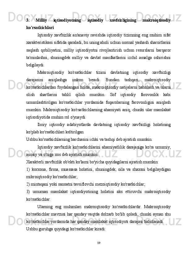 3.   Milliy   iqtisodiyotning   iqtisodiy   xavfsizligining   makroiqtisodiy
ko'rsatkichlari
  Iqtisodiy   xavfsizlik   an'anaviy  ravishda   iqtisodiy  tizimning  eng  muhim   sifat
xarakteristikasi sifatida qaraladi, bu uning aholi uchun normal yashash sharoitlarini
saqlash   qobiliyatini,   milliy   iqtisodiyotni   rivojlantirish   uchun   resurslarni   barqaror
ta'minlashni,   shuningdek   milliy   va   davlat   manfaatlarini   izchil   amalga   oshirishni
belgilaydi.
  Makroiqtisodiy   ko'rsatkichlar   tizimi   davlatning   iqtisodiy   xavfsizligi
darajasini   aniqlashga   imkon   beradi.   Bundan   tashqari,   makroiqtisodiy
ko'rsatkichlardan foydalangan holda, makroiqtisodiy natijalarni baholash va ularni
olish   shartlarini   tahlil   qilish   mumkin.   Sof   iqtisodiy   farovonlik   kabi
umumlashtirilgan   ko'rsatkichlar   yordamida   fuqarolarning   farovonligini   aniqlash
mumkin. Makroiqtisodiy ko'rsatkichlarning ahamiyati aniq, chunki ular mamlakat
iqtisodiyotida muhim rol o'ynaydi.
  Ilmiy   iqtisodiy   adabiyotlarda   davlatning   iqtisodiy   xavfsizligi   holatining
ko'plab ko'rsatkichlari keltirilgan.
Ushbu ko'rsatkichlarning barchasini ichki va tashqi deb ajratish mumkin.
  Iqtisodiy xavfsizlik ko'rsatkichlarini ahamiyatlilik darajasiga ko'ra umumiy,
asosiy va o'ziga xos deb ajratish mumkin.
Xarakterli xavfsizlik ob'ekti ko'lami bo'yicha quyidagilarni ajratish mumkin:
1)   korxona,   firma,   muassasa   holatini,   shuningdek,   oila   va   shaxsni   belgilaydigan
mikroiqtisodiy ko'rsatkichlar;
2) mintaqani yoki sanoatni tavsiflovchi mezoiqtisodiy ko'rsatkichlar;
3)   umuman   mamlakat   iqtisodiyotining   holatini   aks   ettiruvchi   makroiqtisodiy
ko'rsatkichlar.
  Ularning   eng   muhimlari   makroiqtisodiy   ko'rsatkichlardir.   Makroiqtisodiy
ko'rsatkichlar mavzusi  har qanday vaqtda dolzarb bo'lib qoladi, chunki aynan shu
ko'rsatkichlar yordamida har qanday mamlakat iqtisodiyoti darajasi baholanadi.
Ushbu guruhga quyidagi ko'rsatkichlar kiradi:
19 