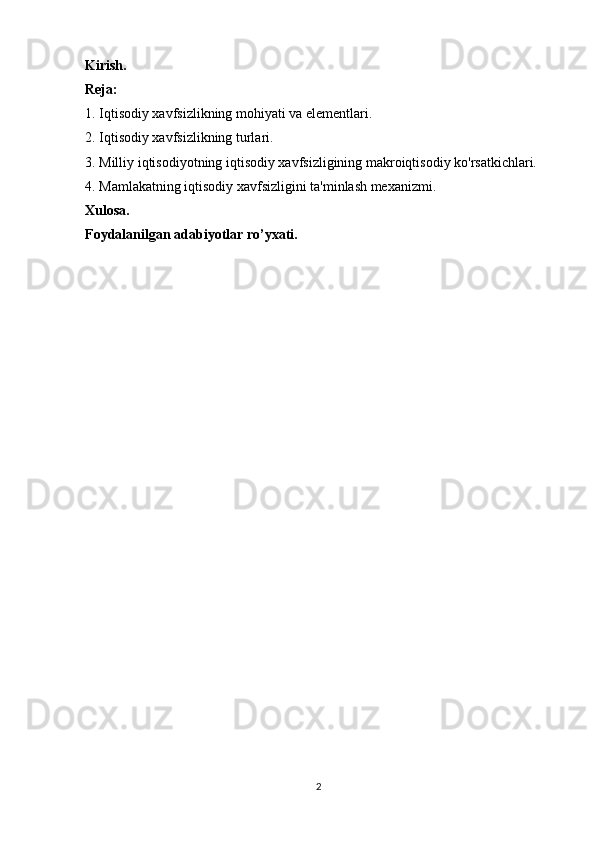 Kirish.
Reja:
1.  Iqtisodiy xavfsizlikning mohiyati va elementlari.
2.   Iqtisodiy xavfsizlikning turlari.
3. Milliy iqtisodiyotning iqtisodiy xavfsizligining makroiqtisodiy ko'rsatkichlari.
4. Mamlakatning iqtisodiy xavfsizligini ta'minlash mexanizmi.
Xulosa.
Foydalanilgan adabiyotlar ro’yxati.
 
2 