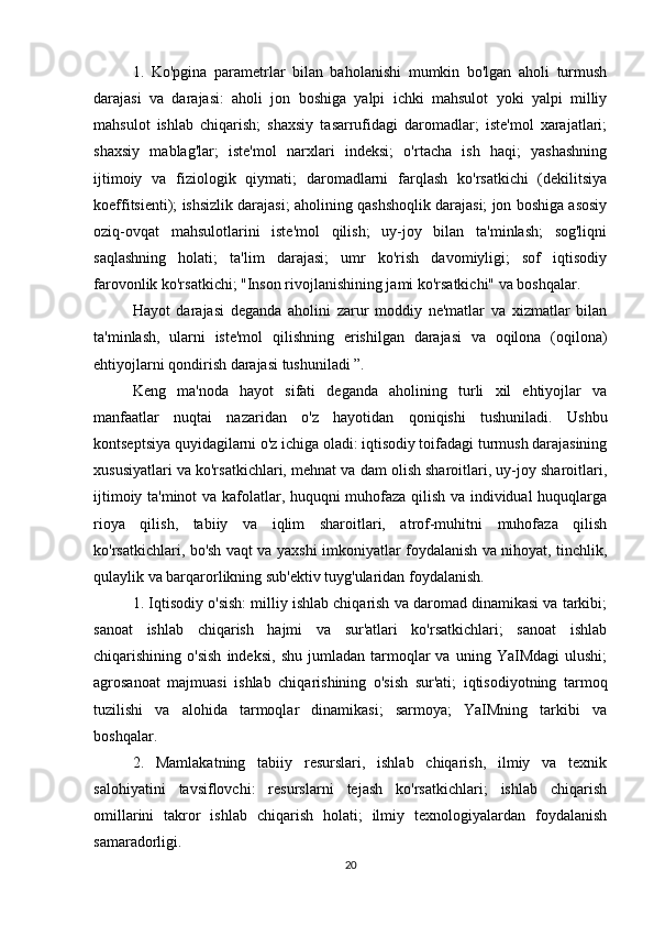   1.   Ko'pgina   parametrlar   bilan   baholanishi   mumkin   bo'lgan   aholi   turmush
darajasi   va   darajasi:   aholi   jon   boshiga   yalpi   ichki   mahsulot   yoki   yalpi   milliy
mahsulot   ishlab   chiqarish;   shaxsiy   tasarrufidagi   daromadlar;   iste'mol   xarajatlari;
shaxsiy   mablag'lar;   iste'mol   narxlari   indeksi;   o'rtacha   ish   haqi;   yashashning
ijtimoiy   va   fiziologik   qiymati;   daromadlarni   farqlash   ko'rsatkichi   (dekilitsiya
koeffitsienti); ishsizlik darajasi; aholining qashshoqlik darajasi; jon boshiga asosiy
oziq-ovqat   mahsulotlarini   iste'mol   qilish;   uy-joy   bilan   ta'minlash;   sog'liqni
saqlashning   holati;   ta'lim   darajasi;   umr   ko'rish   davomiyligi;   sof   iqtisodiy
farovonlik ko'rsatkichi; "Inson rivojlanishining jami ko'rsatkichi" va boshqalar.
  Hayot   darajasi   deganda   aholini   zarur   moddiy   ne'matlar   va   xizmatlar   bilan
ta'minlash,   ularni   iste'mol   qilishning   erishilgan   darajasi   va   oqilona   (oqilona)
ehtiyojlarni qondirish darajasi tushuniladi ”.
  Keng   ma'noda   hayot   sifati   deganda   aholining   turli   xil   ehtiyojlar   va
manfaatlar   nuqtai   nazaridan   o'z   hayotidan   qoniqishi   tushuniladi.   Ushbu
kontseptsiya quyidagilarni o'z ichiga oladi: iqtisodiy toifadagi turmush darajasining
xususiyatlari va ko'rsatkichlari, mehnat va dam olish sharoitlari, uy-joy sharoitlari,
ijtimoiy ta'minot va kafolatlar, huquqni muhofaza qilish va individual huquqlarga
rioya   qilish,   tabiiy   va   iqlim   sharoitlari,   atrof-muhitni   muhofaza   qilish
ko'rsatkichlari, bo'sh vaqt va yaxshi imkoniyatlar foydalanish va nihoyat, tinchlik,
qulaylik va barqarorlikning sub'ektiv tuyg'ularidan foydalanish.
  1. Iqtisodiy o'sish: milliy ishlab chiqarish va daromad dinamikasi va tarkibi;
sanoat   ishlab   chiqarish   hajmi   va   sur'atlari   ko'rsatkichlari;   sanoat   ishlab
chiqarishining  o'sish   indeksi,   shu   jumladan   tarmoqlar   va   uning  YaIMdagi   ulushi;
agrosanoat   majmuasi   ishlab   chiqarishining   o'sish   sur'ati;   iqtisodiyotning   tarmoq
tuzilishi   va   alohida   tarmoqlar   dinamikasi;   sarmoya;   YaIMning   tarkibi   va
boshqalar.
  2.   Mamlakatning   tabiiy   resurslari,   ishlab   chiqarish,   ilmiy   va   texnik
salohiyatini   tavsiflovchi:   resurslarni   tejash   ko'rsatkichlari;   ishlab   chiqarish
omillarini   takror   ishlab   chiqarish   holati;   ilmiy   texnologiyalardan   foydalanish
samaradorligi.
20 