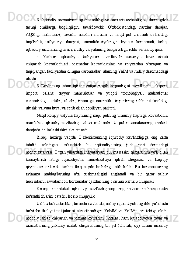 3. Iqtisodiy mexanizmning dinamikligi va moslashuvchanligini, shuningdek
tashqi   omillarga   bog'liqligini   tavsiflovchi:   O’zbekistondagi   narxlar   darajasi
AQShga   nisbatan%;   tovarlar   narxlari   massasi   va   naqd   pul   ta'minoti   o'rtasidagi
bog'liqlik;   inflyatsiya   darajasi;   konsolidatsiyalangan   byudjet   kamomadi;   tashqi
iqtisodiy omillarning ta'siri; milliy valyutaning barqarorligi; ichki va tashqi qarz.
  4.   Yashirin   iqtisodiyot   faoliyatini   tavsiflovchi   xususiyat:   tovar   ishlab
chiqarish   ko'rsatkichlari;   xizmatlar   ko'rsatkichlari   va   ro'yxatdan   o'tmagan   va
taqiqlangan faoliyatdan olingan daromadlar, ularning YaIM va milliy daromaddagi
ulushi.
  5.   Davlatning   jahon   iqtisodiyotiga   singib   ketganligini   tavsiflovchi:   eksport,
import,   balans;   tayyor   mahsulotlar   va   yuqori   texnologiyali   mahsulotlar
eksportidagi   tarkibi,   ulushi;   importga   qaramlik,   importning   ichki   iste'moldagi
ulushi; valyuta kursi va sotib olish qobiliyati pariteti.
  Naqd  xorijiy  valyuta   hajmining  naqd   pulning  umumiy  hajmiga  ko'rsatkichi
mamlakat   iqtisodiy   xavfsizligi   uchun   muhimdir.   U   pul   muomalasining   sezilarli
darajada dollarlashishini aks ettiradi.
  Biroq,   hozirgi   vaqtda   O’zbekistonning   iqtisodiy   xavfsizligiga   eng   katta
tahdid   soladigan   ko'rsatkich   bu   iqtisodiyotning   juda   past   darajadagi
monetizatsiyasi. O'tgan yillardagi inflyatsiyani pul massasini qisqartirish yo'li bilan
kamaytirish   istagi   iqtisodiyotni   monetizatsiya   qilish   chegarasi   va   haqiqiy
qiymatlari   o'rtasida   keskin   farq   paydo   bo'lishiga   olib   keldi.   Bu   korxonalarning
aylanma   mablag'larining   o'ta   etishmasligini   anglatadi   va   bir   qator   salbiy
hodisalarni, avvalambor, korxonalar qarzlarining o'sishini keltirib chiqaradi.
  Keling,   mamlakat   iqtisodiy   xavfsizligining   eng   muhim   makroiqtisodiy
ko'rsatkichlarini batafsil ko'rib chiqaylik.
  Ushbu ko'rsatkichlar, birinchi navbatda, milliy iqtisodiyotning ikki yo'nalishi
bo'yicha   faoliyat   natijalarini   aks   ettiradigan   YaMM   va   YaIMni   o'z   ichiga   oladi:
moddiy ishlab chiqarish va xizmat  ko'rsatish. Ikkalasi  ham  iqtisodiyotda tovar  va
xizmatlarning   yakuniy   ishlab   chiqarishining   bir   yil   (chorak,   oy)   uchun   umumiy
21