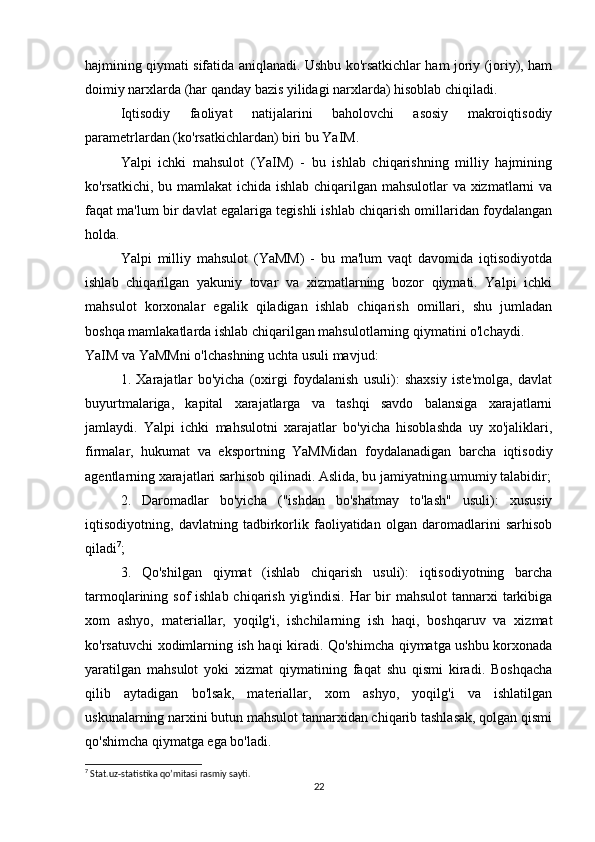 hajmining qiymati sifatida aniqlanadi. Ushbu ko'rsatkichlar ham joriy (joriy), ham
doimiy narxlarda (har qanday bazis yilidagi narxlarda) hisoblab chiqiladi.
  Iqtisodiy   faoliyat   natijalarini   baholovchi   asosiy   makroiqtisodiy
parametrlardan (ko'rsatkichlardan) biri bu YaIM.
  Yalpi   ichki   mahsulot   (YaIM)   -   bu   ishlab   chiqarishning   milliy   hajmining
ko'rsatkichi, bu mamlakat  ichida ishlab chiqarilgan mahsulotlar va xizmatlarni va
faqat ma'lum bir davlat egalariga tegishli ishlab chiqarish omillaridan foydalangan
holda.
  Yalpi   milliy   mahsulot   (YaMM)   -   bu   ma'lum   vaqt   davomida   iqtisodiyotda
ishlab   chiqarilgan   yakuniy   tovar   va   xizmatlarning   bozor   qiymati.   Yalpi   ichki
mahsulot   korxonalar   egalik   qiladigan   ishlab   chiqarish   omillari,   shu   jumladan
boshqa mamlakatlarda ishlab chiqarilgan mahsulotlarning qiymatini o'lchaydi.
YaIM va YaMMni o'lchashning uchta usuli mavjud:
  1.   Xarajatlar   bo'yicha   (oxirgi   foydalanish   usuli):   shaxsiy   iste'molga,   davlat
buyurtmalariga,   kapital   xarajatlarga   va   tashqi   savdo   balansiga   xarajatlarni
jamlaydi.   Yalpi   ichki   mahsulotni   xarajatlar   bo'yicha   hisoblashda   uy   xo'jaliklari,
firmalar,   hukumat   va   eksportning   YaMMidan   foydalanadigan   barcha   iqtisodiy
agentlarning xarajatlari sarhisob qilinadi. Aslida, bu jamiyatning umumiy talabidir;
2.   Daromadlar   bo'yicha   ("ishdan   bo'shatmay   to'lash"   usuli):   xususiy
iqtisodiyotning,   davlatning   tadbirkorlik   faoliyatidan   olgan   daromadlarini   sarhisob
qiladi 7
;
  3.   Qo'shilgan   qiymat   (ishlab   chiqarish   usuli):   iqtisodiyotning   barcha
tarmoqlarining sof  ishlab chiqarish  yig'indisi. Har  bir  mahsulot  tannarxi  tarkibiga
xom   ashyo,   materiallar,   yoqilg'i,   ishchilarning   ish   haqi,   boshqaruv   va   xizmat
ko'rsatuvchi xodimlarning ish haqi kiradi. Qo'shimcha qiymatga ushbu korxonada
yaratilgan   mahsulot   yoki   xizmat   qiymatining   faqat   shu   qismi   kiradi.   Boshqacha
qilib   aytadigan   bo'lsak,   materiallar,   xom   ashyo,   yoqilg'i   va   ishlatilgan
uskunalarning narxini butun mahsulot tannarxidan chiqarib tashlasak, qolgan qismi
qo'shimcha qiymatga ega bo'ladi.
7
 Stat.uz-statistika qo’mitasi rasmiy sayti.
22 