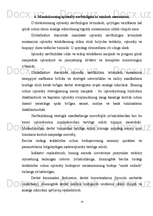 4. Mamlakatning iqtisodiy xavfsizligini ta'minlash mexanizmi.
  O’zbekistonning   iqtisodiy   xavfsizligini   ta'minlash,   qo'yilgan   vazifalarni   hal
qilish uchun ularni amalga oshirishning tegishli mexanizmini ishlab chiqish zarur.
  Globallashuv   sharoitida   mamlakat   iqtisodiy   xavfsizligini   ta'minlash
mexanizmi   iqtisodiy   tahdidlarning   oldini   olish   bo'yicha   tashkiliy,   iqtisodiy   va
huquqiy chora-tadbirlar tizimidir. U quyidagi elementlarni o'z ichiga oladi:
  Iqtisodiy xavfsizlikka ichki va tashqi tahdidlarni aniqlash va prognoz qilish
maqsadida   iqtisodiyot   va   jamiyatning   ob'ektiv   va   kompleks   monitoringini
o'tkazish;
  Globallashuv   sharoitida   iqtisodiy   xavfsizlikni   ta'minlash   mexanizmi
taraqqiyot   mafkurasi   bo'lishi   va   strategik   ustuvorliklar   va   milliy   manfaatlarni
hisobga   olish   kerak   bo'lgan   davlat   strategiyasi   orqali   amalga   oshiriladi.   Shuning
uchun   iqtisodiy   strategiyaning   asosiy   maqsadi   -   bu   iqtisodiyotning   tuzilishini
shakllantirish   va   kapitalni   iqtisodiy   rivojlanishning   yangi   kanaliga   kiritish   uchun
sharoit   yaratishga   qodir   bo'lgan   sanoat,   moliya   va   bank   tuzilmalarini
shakllantirishdir.
  Xavfsizlikning   strategik   manfaatlariga   muvofiqlik   yo'nalishlaridan   biri   bu
bozor   iqtisodiyotini   moslashuvchan   tartibga   solish   tizimini   yaratishdir.
Moslashuvchan   davlat   tomonidan   tartibga   solish   tizimiga   quyidagi   asosiy   quyi
tizimlarni kiritish maqsadga muvofiq:
Barcha   turdagi   tashkilotlar   uchun   boshqaruvning   umumiy   qoidalari   va
parametrlarini belgilaydigan makroiqtisodiy tartibga solish;
  Indikativ   rejalashtirish,   buning   asosida   investitsiya   jarayonlari   tarkibiy
siyosatning   tanlangan   ustuvor   yo'nalishlariga,   shuningdek   barcha   turdagi
tashkilotlar   uchun   iqtisodiy   boshqaruv   mexanizmining   boshqa   "nozik   sozlash"
turlariga yo'naltirilgan;
  Davlat   korxonalari   faoliyatini,   davlat   buyurtmalarini   (birinchi   navbatda
mudofaani),   shuningdek   davlat   mulkini   boshqarish   usullarini   ishlab   chiqish   va
amalga oshirishni qat'iyroq rejalashtirish.
24 